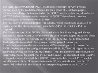 The Page Indicator Channel (PICH) is a fixed rate (30kbps, SF=256) physical
channel used by the NodeB to inform a UE (or a group of UEs) that a paging
information will soon be transmitted on the PCH. Thus, the mobile only decodes the
S-CCPCH when it is informed to do so by the PICH. This enables to do other
processing and to save the mobiles’ battery.
The PICH carries Paging Indicators (PI), which are user specific and calculated by
higher layers. It is always associated with the S-CCPCH to which the PCH is
mapped.
The frame structure of the PICH is illustrated above. It is 10 ms long, and always
contains 300 bits (SF=256). 288 of these bits are used to carry paging indicators, while
the remaining 12 are not formally part of the PICH and shall not be transmitted.
That part of the frame (last 12 bits) is reserved for possible future use.
In order not to waste radio resources, several PIs are multiplexed in time on the
PICH. Depending on the configuration of the cell, 18, 36, 72 or 144 paging indicators
can be multiplexed on one PICH radio frame. Thus, the number of bits reserved for
each PI depends of the number of PIs per radio frame. For example, if there is 72 PIs
in one radio frame, there will be 4 (288/72) consecutive bits for each PI. These bits
are all identical. If the PI in a certain frame is “1”, it is an indication that the UE
associated with that PI should read the corresponding frame of the S-CCPCH.
 