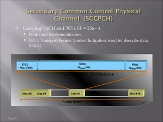Page83
 Carrying FACH and PCH, SF = 256 - 4
 Pilot: used for demodulation
 TFCI: Transport Format Control Indication, used for describe data
format
Data
N bits
Slot #0 Slot #1 Slot #i Slot #14
1 radio frame: T f = 10 ms
T slot = 2560 chips,
Data
Pilot
N bits
Pilot
N bits
TFCI
TFCI
20*2 k
bits (k=0..6)
 