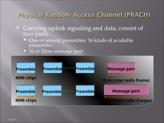 Page85
 Carrying uplink signaling and data, consist of
two parts:
 One or several preambles: 16 kinds of available
preambles
 10 or 20ms message part
Message part
Preamble
4096 chips
10 ms (one radio frame)
Preamble Preamble
Message part
Preamble
4096 chips 20 ms (two radio frames)
Preamble Preamble
 