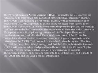 The Physical Random Access Channel (PRACH) is used by the UE to access the
network and to carry small data packets. It carries the RACH transport channel.
The PRACH is an open loop power control channel, with contention resolution
mechanisms (ALOHA approach) to enable a random access from several users.
The PRACH is composed of two different parts: the preamble part and the message
part that carries the RACH message. The preamble is an identifier which consists of
256 repetitions of a 16 chip long signature (total of 4096 chips). There are 16
possible signatures, basically, the UE randomly selects one of the 16 possible
preambles and transmits it at increasing power until it gets a response from the
network (on the AICH). That preamble is scrambled before being sent. That is a
sign that the power level is high enough and that the UE is authorized to transmit,
which it will do after acknowledgment from the network. If the UE doesn’t get a
response from the network, it has to select a new signature to transmit.
The message part is 10 or 20 ms long (split into 15 or 30 time slots) and is made of
the RACH data and the layer 1 control information.
 