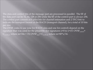 The data and control bits of the message part are processed in parallel. The SF of
the data part can be 32, 64, 128 or 256 while the SF of the control part is always 256.
The control part consists of 8 pilot bits for channel estimation and 2 TFCI bits to
indicate the transport format of the RACH (transport channel), for a total of 10 bits
per slot.
The OVSF codes to use (one for RACH data and one for control) depend on the
signature that was used for the preamble (for signatures s=0 to s=15: OVSFcontrol=
Cch,256,m, where m=16s + 15; OVSFdata= Cch,SF,m, where m=SF*s/16.
 