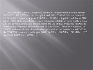 ITU has allocated 230 MHz frequency for the 3G mobile communication system
IMT-2000: 1885 ~ 2025MHz in the uplink and 2110~ 2200 MHz in the downlink.
Of them, the frequency range of 1980 MHz ~ 2010 MHz (uplink) and that of 2170
MHz ~ 2200 MHz (downlink) are used for mobile satellite services. As the uplink
and the downlink bands are asymmetrical, the use of dual-frequency FDD mode
or the single-frequency TDD mode may be considered. This plan was passed in
WRC92 and new additional bands were approved on the basis of the WRC-92 in
the WRC2000 conference in the year 2000: 806 MHz ~ 960 MHz, 1710 MHz ~ 1885
MHz and 2500 MHz ~ 2690 MHz.
 