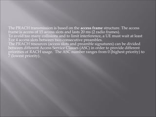 The PRACH transmission is based on the access frame structure. The access
frame is access of 15 access slots and lasts 20 ms (2 radio frames).
To avoid too many collisions and to limit interference, a UE must wait at least
3 or 4 access slots between two consecutive preambles.
The PRACH resources (access slots and preamble signatures) can be divided
between different Access Service Classes (ASC) in order to provide different
priorities of RACH usage. The ASC number ranges from 0 (highest priority) to
7 (lowest priority).
 