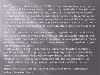 The Acquisition Indicator Channel (AICH) is a common downlink channel used to
control the uplink random accesses. It carries the Acquisition Indicators (AI), each
corresponding to a signature on the PRACH (uplink). When the NodeB receives
the random access from a mobile, it sends back the signature of the mobile to grant
its access. If the NodeB receives multiple signatures, it can sent all these signatures
back by adding the together. At reception, the UE can apply its signature to check if
the NodeB sent an acknowledgement (taking advantage of the orthogonality of the
signatures).
The AICH consists of a burst of data transmitted regularly every access slot frame.
One access slot frame is formed of 15 access slots, and lasts 2 radio frames (20 ms).
Each access slot consists of two parts, an acquisition indicator part of 32 real-valued
symbols and a long part during which nothing is transmitted to avoid overlapping
due to propagation delays.
s (with values 0, +1 and -1, corresponding to the answer from the network to a
specific user) and the 32 chip long sequence <bs,j> is given by a predefined table.
There are 16 sequences <bs,j>, each corresponding to one PRACH signatures. A
maximum of 16 AIs can be sent in each access slot. The user can multiply the
received multi-level signal by the signature it used to know if its access was
granted.
The SF used is always 256 and the OVSF code used by the cell is indicated in
system information type 5.
 