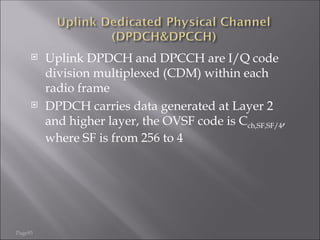 Page93
 Uplink DPDCH and DPCCH are I/Q code
division multiplexed (CDM) within each
radio frame
 DPDCH carries data generated at Layer 2
and higher layer, the OVSF code is Cch,SF,SF/4,
where SF is from 256 to 4
 