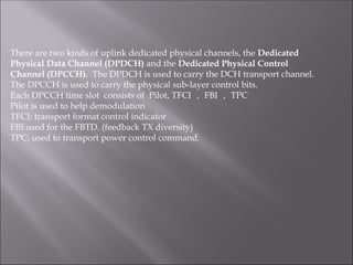 There are two kinds of uplink dedicated physical channels, the Dedicated
Physical Data Channel (DPDCH) and the Dedicated Physical Control
Channel (DPCCH). The DPDCH is used to carry the DCH transport channel.
The DPCCH is used to carry the physical sub-layer control bits.
Each DPCCH time slot consists of Pilot, TFCI ， FBI ， TPC
Pilot is used to help demodulation
TFCI: transport format control indicator
FBI:used for the FBTD. (feedback TX diversity)
TPC: used to transport power control command.
 