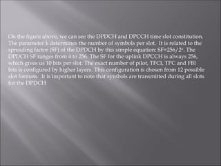 On the figure above, we can see the DPDCH and DPCCH time slot constitution.
The parameter k determines the number of symbols per slot. It is related to the
spreading factor (SF) of the DPDCH by this simple equation: SF=256/2k
. The
DPDCH SF ranges from 4 to 256. The SF for the uplink DPCCH is always 256,
which gives us 10 bits per slot. The exact number of pilot, TFCI, TPC and FBI
bits is configured by higher layers. This configuration is chosen from 12 possible
slot formats. It is important to note that symbols are transmitted during all slots
for the DPDCH
 