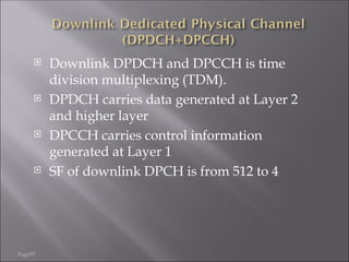 Page97
 Downlink DPDCH and DPCCH is time
division multiplexing (TDM).
 DPDCH carries data generated at Layer 2
and higher layer
 DPCCH carries control information
generated at Layer 1
 SF of downlink DPCH is from 512 to 4
 
