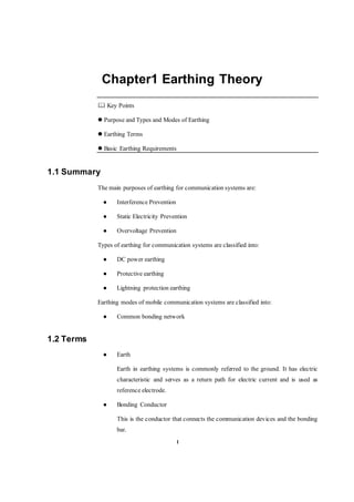 1
Chapter1 Earthing Theory
 Key Points
 Purpose and Types and Modes of Earthing
 Earthing Terms
 Basic Earthing Requirements
1.1 Summary
The main purposes of earthing for communication systems are:
● Interference Prevention
● Static Electricity Prevention
● Overvoltage Prevention
Types of earthing for communication systems are classified into:
● DC power earthing
● Protective earthing
● Lightning protection earthing
Earthing modes of mobile communication systems are classified into:
● Common bonding network
1.2 Terms
● Earth
Earth in earthing systems is commonly referred to the ground. It has electric
characteristic and serves as a return path for electric current and is used as
reference electrode.
● Bonding Conductor
This is the conductor that connects the communication devices and the bonding
bar.
 