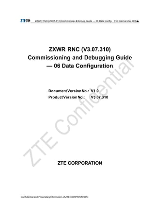 ZXWR RNC (V3.07.310) Commission.& Debug.Guide — 06 Data Config. For Internal Use Only▲
Confidential and ProprietaryInformation of ZTE CORPORATION.
ZXWR RNC (V3.07.310)
Commissioning and Debugging Guide
— 06 Data Configuration
DocumentVersionNo.: V1.0
ProductVersionNo.: V3.07.310
ZTE CORPORATION
 