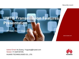 Security Level:

UMTS Transmission Features
Presentation
IPRAN, the 1st Step of MBB
www.huawei.com

Author/ Email: Hu Guang / huguang@huawei.com
Version: V1.0(20120104)
HUAWEI TECHNOLOGIES CO., LTD.

 