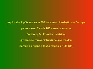 Na pior das hipóteses, cada 300 euros em circulação em Portugal  garantem ao Estado 100 euros de receita. Portanto, Sr. Primeiro-ministro,  governe-se com o dinheirinho que lhe dou  porque eu quero e tenho direito a tudo isto. 