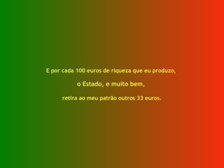E por cada 100 euros de riqueza que eu produzo,  o Estado, e muito bem,  retira ao meu patrão outros 33 euros. 