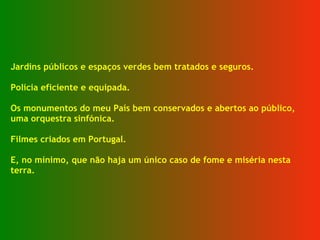 Jardins públicos e espaços verdes bem tratados e seguros. Polícia eficiente e equipada. Os monumentos do meu País bem conservados e abertos ao público, uma orquestra sinfónica. Filmes criados em Portugal. E, no mínimo, que não haja um único caso de fome e miséria nesta terra. 