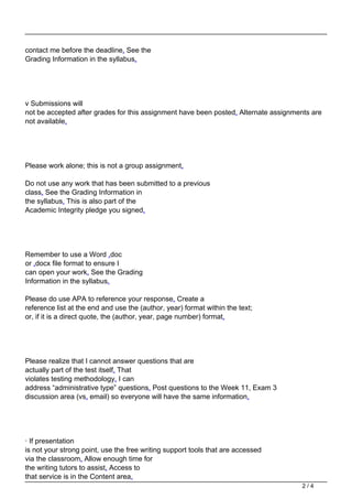 contact me before the deadline. See the
Grading Information in the syllabus.
v Submissions will
not be accepted after grades for this assignment have been posted. Alternate assignments are
not available.
Please work alone; this is not a group assignment.
Do not use any work that has been submitted to a previous
class. See the Grading Information in
the syllabus. This is also part of the
Academic Integrity pledge you signed.
Remember to use a Word .doc
or .docx file format to ensure I
can open your work. See the Grading
Information in the syllabus.
Please do use APA to reference your response. Create a
reference list at the end and use the (author, year) format within the text;
or, if it is a direct quote, the (author, year, page number) format.
Please realize that I cannot answer questions that are
actually part of the test itself. That
violates testing methodology. I can
address “administrative type” questions. Post questions to the Week 11, Exam 3
discussion area (vs. email) so everyone will have the same information.
· If presentation
is not your strong point, use the free writing support tools that are accessed
via the classroom. Allow enough time for
the writing tutors to assist. Access to
that service is in the Content area.
2 / 4
 
