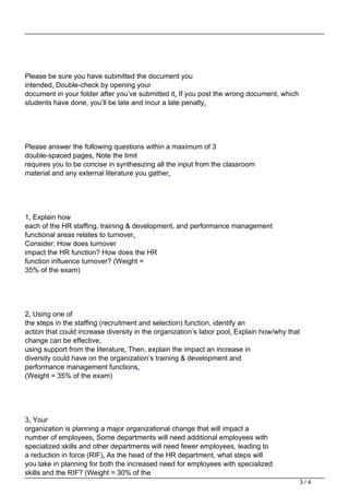 Please be sure you have submitted the document you
intended. Double-check by opening your
document in your folder after you’ve submitted it. If you post the wrong document, which
students have done, you’ll be late and incur a late penalty.
Please answer the following questions within a maximum of 3
double-spaced pages. Note the limit
requires you to be concise in synthesizing all the input from the classroom
material and any external literature you gather.
1. Explain how
each of the HR staffing, training & development, and performance management
functional areas relates to turnover.
Consider: How does turnover
impact the HR function? How does the HR
function influence turnover? (Weight =
35% of the exam)
2. Using one of
the steps in the staffing (recruitment and selection) function, identify an
action that could increase diversity in the organization’s labor pool. Explain how/why that
change can be effective,
using support from the literature. Then, explain the impact an increase in
diversity could have on the organization’s training & development and
performance management functions.
(Weight = 35% of the exam)
3. Your
organization is planning a major organizational change that will impact a
number of employees. Some departments will need additional employees with
specialized skills and other departments will need fewer employees, leading to
a reduction in force (RIF). As the head of the HR department, what steps will
you take in planning for both the increased need for employees with specialized
skills and the RIF? (Weight = 30% of the
3 / 4
 