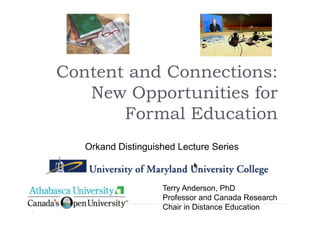 Content and Connections:
   New Opportunities for
       Formal Education
   Orkand Distinguished Lecture Series



                    Terry Anderson, PhD
                    Professor and Canada Research
                    Chair in Distance Education
 