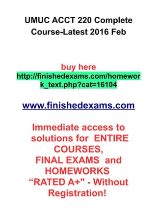 UMUC ACCT 220 Complete
Course-Latest 2016 Feb
buy here
http://finishedexams.com/homewor
k_text.php?cat=16104
www.finishedexams.com
Immediate access to
solutions for ENTIRE
COURSES,
FINAL EXAMS and
HOMEWORKS
“RATED A+" - Without
Registration!
 