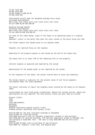 22-Apr Sold 500
04-May Sold 600
10-May Bought 2,000 $3.30
25-May Sold 500
FIFO method (scroll down for Weighted Average entry area)
Purchased Sold Balance
Date units cost total units cost total units cost total
01-Jan 3500 $3.00 $10,500.00
Weighted Average Method
Purchased Sold Balance
Date units cost total units cost total units cost total
01-Jan 3500 $3.000 $10,500.00
For each of the items below, state if the lease is an operating lease or a capital
lease
Reminder: Lessor is the party that owns the item, Lessee is the party using the item
The lessee reports the leased asset on its balance sheet
Payments are reported fully as rent expense
Ownership of the property passes to the lessee by the end of the lease term
The lease term is at least 75% of the remaining life of the property
Interest expense is measured and reported by the lessee
Depreciation of the leased asset is not reported by the lessee
At the inception of the lease, the lessee records both an asset and liability
The lessee reports a liability for the present value of all future payments
anticipated under the lease agreement
The lessor continues to report the tangible asset covered by the lease on its balance
sheet
Listed below are nine fixed asset transactions. Record the journal entries. Dates and
descriptions are not required. The only account titles you will need are listed:
Account titles:
Cash
Land
Land Improvements
Building
Equipment
Expense (determine expense account title)
Prepaid account (determine full account title)
Paid $2,500 for one year insurance coverage on equipment
Paid $7,500 for trees and shrubs
Paid $500 attorney's fees for document preparation related to land purchase
Paid $150,000 for land and building. The land was separately valued at $40,000, and
the building at $120,000. Hint - the cash is only $150,000 and the entry must
balance.
Paid $1,000 freight costs on purchase of new furniture
Paid $300 for staplers, trash cans, and desktop mats
 