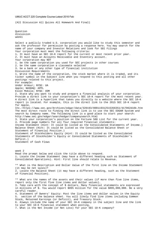 UMUC ACCT 220 Complete Course-Latest 2016 Feb
(All Discussion All Quizes All Homework And Final)
Question
discussion
week1
Select a publicly traded U.S. corporation you would like to study this semester and
ask the professor for permission by posting a response here. You may search for the
name of your company and Investor Relations and look for SEC Filings
Your corporation must meet the following criteria:
1. It must have an SEC 10-K report for the current or most recent prior year.
2. It must have an Accounts Receivable and Inventory account.
Your corporation may NOT
1. be the same corporation you used for SEC projects in other courses
2. be the same corporation a classmate selected
3. be a bank or any other type of financial institution
Discussion Requirements
1. Write the name of the corporation, the stock market where it is traded, and its
ticker symbol in the Subject line when you respond to this posting and all other
postings related to this project.
For example:
Under Armour; NYSE: UA
Apple; NASDAQ: APPL
Exxon Mobile; NYSE: XOM
2. State why you want to study and prepare a financial analysis of your corporation.
Provide a direct link to your corporation's SEC 10-K report for the most recent year.
A direct link is a hyperlink that takes you directly to a website where the SEC 10-K
report is located. For example, this is the direct link to the 2015 SEC 10-K report
for Apple,
Inc.:https://www.sec.gov/Archives/edgar/data/320193/000119312515356351/d17062d10k.htm
The most direct route to finding the direct link is to use the SEC EDGAR System and
search by Company name. The following link is a good place to start your search:
http://www.sec.gov/edgar/searchedgar/companysearch.html
3. State your corporation's position on the Fortune 500 List for the current year.
4. Provide page numbers for all four required financial statements:
Income Statement (Hint: It could be listed as the Consolidated Statements of Income.)
Balance Sheet (Hint: It could be listed as the Consolidated Balance Sheet or
Statement of Financial Position.)
Statement of Stockholders Equity (Hint: It could be listed as the Consolidated
Statements of Stockholder's Equity or Consolidated Statements of Stockholder's
Deficit.)
Statement of Cash Flows
week 2
Read the prompt below and click the title above to respond.
1. Locate the Income Statement (may have a different heading such as Statement of
Consolidated Operations). Hint: First line should relate to Revenue.
** What is the Description and Dollar Value of the first line on the Income Statement
(it may be net sales)?
2. Locate the Balance Sheet (it may have a different heading, such as the Statement
of Financial Position).
** What are the names of the assets and their values (if more than five line items,
report only the first five line items and dollar values).
3. Take care with the concept of $ dollars. Many financial statements are expressed
in millions of $. You would report $895 million for the value $895,000,000. Be a very
careful reader.
4. Statement of Owners' Equity: Post the line items and dollar values in the Equity
5. section of the balance sheet. You will likely find line items including Common
Stock, Retained Earnings (or Deficit), and Treasury Stock.
6. Always include the name of your SEC 10-K company in the subject line and the link
to your SEC 10-K financial statement when posting.
7. What is the Net Income (or Net Loss) for your SEC 10-K company?
 