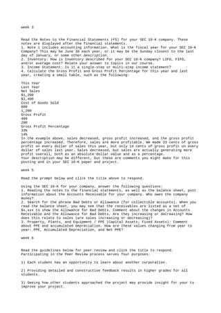 week 3
Read the Notes to the Financial Statements (FS) for your SEC 10-K company. These
notes are displayed after the financial statements.
1. Note 1 includes accounting information. What is the fiscal year for your SEC 10-K
Company? This may be June 30 each year, or it may be the Sunday closest to the last
day of January, or some other description.
2. Inventory: How is Inventory described for your SEC 10-K company? LIFO, FIFO,
and/or average cost? Relate your answer to topics in our course.
3. Income Statement: Is it a single-step or multi-step income statement?
4. Calculate the Gross Profit and Gross Profit Percentage for this year and last
year, creating a small table, such as the following:
This Year
Last Year
Net Sales
$1,200
$1,400
Cost of Goods Sold
800
1,200
Gross Profit
400
200
Gross Profit Percentage
33%
14%
In the example above, sales decreased, gross profit increased, and the gross profit
percentage increased. Therefore, sales are more profitable. We made 33 cents of gross
profit on every dollar of sales this year, but only 14 cents of gross profit on every
dollar of sales last year. Sales decreased, but sales are actually generating more
profit overall, both as an absolute dollar value and as a percentage.
Your description may be different, but these are comments you might make for this
posting and in your SEC 10-K paper and project.
week 5
Read the prompt below and click the title above to respond.
Using the SEC 10-K for your company, answer the following questions:
1. Reading the notes to the financial statements, as well as the balance sheet, post
information about the Accounts Receivable for your company. Who owes the company
money?
2. Search for the phrase Bad Debts or Allowance (for collectible accounts). When you
read the balance sheet, you may see that the receivables are listed as a net of
$x,xxx to show the Allowance for Bad Debts. Comment about the changes in Accounts
Receivable and the Allowance for Bad Debts. Are they increasing or decreasing? How
does this relate to sales (are sales increasing or decreasing)?
3. Property, Plants, and Equipment / PPE (Capital Assets; Fixed Assets): Comment
about PPE and accumulated depreciation. How are these values changing from year to
year: PPE, Accumulated Depreciation, and Net PPE?
week 6
Read the guidelines below for peer review and click the title to respond.
Participating in the Peer Review process serves four purposes:
1) Each student has an opportunity to learn about another corporation.
2) Providing detailed and constructive feedback results in higher grades for all
students.
3) Seeing how other students approached the project may provide insight for your to
improve your project.
 