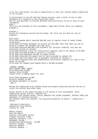 4) At your discretion, you have an opportunity to edit your project before submitting
it for a grade.
To participate in the SEC 10K Peer Review process, post a draft of one or both
documents as a response to this discussion topic.
Ask for and volunteer to provide detailed and constructive to one or more of your
classmates.
week 1
There are two problems on this assignment. Page down further after you complete
problem 1.
Problem 1
Record the following journal entries below. The first two are done for you as
examples.
Date Event
02-01-2016 Amanda Smith invested $20,000 cash in capital stock of newly formed
corporation
04-01-2016 Purchased equipment on account for $15,000. Note that when you see on
account it means the customer will pay later.
12-01-2016 Received $30,000 from customers for services rendered. This was not
previously billed to customer.
15-01-2016 Received a bill for construction supplies used in the amount of $4,000.
18-01-2016 Provided $6,400 of services on account.
20-01-2016 Paid employees $4,600 for wages earned.
22-01-2016 Collected the amount due for work provided on January 18.
23-01-2016 Paid the amount due on equipment purchased on January 4.
25-01-2016 Purchased (and used immediately) construction supplies for cash in the
amount of $1,200.
31-01-2016 The company paid Amanda Smith a $3,000 dividend
GENERAL JOURNAL
DATE ACCOUNT DEBIT CREDIT
02-01-2016 Cash 20,000
Capital Stock 20,000
Issued stock to Amanda Smith for cash
04-01-2016 Equipment 15,000
Accounts Payable 15,000
Purchased equipment on account
week 2
Review the unadjusted trial balance below and prepare adjusting journal entries to
record the various described items
below. Record in the space provided at the bottom of this spreadsheet. After
completing journal entries, complete the
adjusted trial balance below. Lastly complete the income statement, balance sheet and
statement of retained earnings.
The balance sheet must balance. The accounting equation is Assets = Liabilities +
Equity.
Baltimore Corporation
Unadjusted Trial Balance
January 31, 2016
Debits Credits
Cash $37,500 $-
Accounts receivable 12,410 -
Prepaid insurance 2,400 -
Supplies inventory 7,113 -
Equipment 35,000 -
Accumulated depreciation - 10,000
Accounts payable - 7,569
Salaries payable - -
Interest payable - -
 