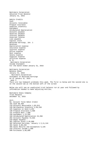 Baltimore Corporation
Adjusted Trial Balance
January 31, 2016
Debits Credits
Cash
Accounts receivable
Prepaid insurance
Supplies inventory
Equipment
Accumulated depreciation
Accounts payable
Salaries payable
Interest payable
Unearned revenue
Loan payable
Capital stock
Retained earnings, Jan. 1
Revenues
Depreciation expense
Insurance expense
Interest expense
Office expense
Rent expense
Salary expense
Supplies expense
Utilities expense
$- $-
Baltimore Corporation
Income Statement
For the month ended January 31, 2016
Baltimore Corporation
Balance Sheet
January 31, 2016
Baltimore Corporation
Statement of Retained Earnings
As of January 31, 2015
week 3
There are two homework problems this week. The first is below and the second one is
on the second tab at the bottom left of the screen
Below you will see an unadjusted trial balance run at year end followed by
information needed to make adjusting entries.
Baltimore Glass Company
Trial Balance
December 31, 2015
Acct.
No. Account Title Debit Credit
101 Cash 88,450
110 Accounts Receivable 1,95,613
120 Merchandise Inventory 2,56,250
125 Supplies on Hand 3,252
130 Prepaid Insurance 3,500
131 Prepaid Rent 7,500
150 Equipment 1,75,285
160 Accumulated Depreciation 24,260
202 Accounts Payable 72,555
210 Wages Payable -
301 Capital Stock 2,20,000
302 Retained Earnings, January 1 2,11,144
401 Sales 9,98,250
405 Sales Returns and Allowances 5,145
410 Interest Income 1,500
500 Purchases 5,60,880
 
