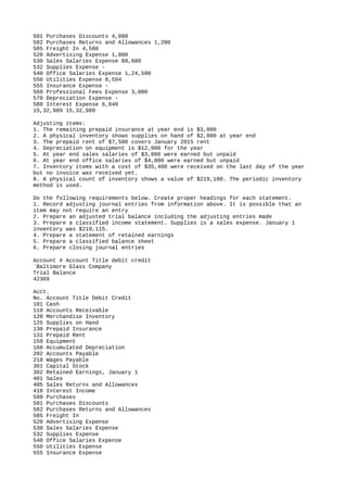 501 Purchases Discounts 4,080
502 Purchases Returns and Allowances 1,200
505 Freight In 4,580
520 Advertising Expense 1,000
530 Sales Salaries Expense 88,600
532 Supplies Expense -
540 Office Salaries Expense 1,24,500
550 Utilities Expense 8,594
555 Insurance Expense -
560 Professional Fees Expense 3,000
570 Depreciation Expense -
580 Interest Expense 6,840
15,32,989 15,32,989
Adjusting items:
1. The remaining prepaid insurance at year end is $3,000
2. A physical inventory shows supplies on hand of $2,000 at year end
3. The prepaid rent of $7,500 covers January 2015 rent
4. Depreciation on equipment is $12,000 for the year
5. At year end sales salaries of $3,000 were earned but unpaid
6. At year end office salaries of $4,000 were earned but unpaid
7. Inventory items with a cost of $35,400 were received on the last day of the year
but no invoice was received yet.
8. A physical count of inventory shows a value of $219,100. The periodic inventory
method is used.
Do the following requirements below. Create proper headings for each statement.
1. Record adjusting journal entries from information above. It is possible that an
item may not require an entry
2. Prepare an adjusted trial balance including the adjusting entries made
3. Prepare a classified income statement. Supplies is a sales expense. January 1
inventory was $219,115.
4. Prepare a statement of retained earnings
5. Prepare a classified balance sheet
6. Prepare closing journal entries
Account # Account Title debit credit
`Baltimore Glass Company
Trial Balance
42369
Acct.
No. Account Title Debit Credit
101 Cash
110 Accounts Receivable
120 Merchandise Inventory
125 Supplies on Hand
130 Prepaid Insurance
131 Prepaid Rent
150 Equipment
160 Accumulated Depreciation
202 Accounts Payable
210 Wages Payable
301 Capital Stock
302 Retained Earnings, January 1
401 Sales
405 Sales Returns and Allowances
410 Interest Income
500 Purchases
501 Purchases Discounts
502 Purchases Returns and Allowances
505 Freight In
520 Advertising Expense
530 Sales Salaries Expense
532 Supplies Expense
540 Office Salaries Expense
550 Utilities Expense
555 Insurance Expense
 