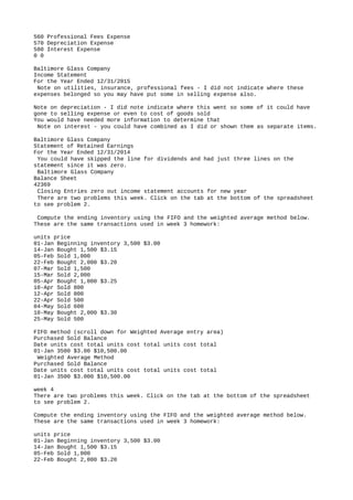560 Professional Fees Expense
570 Depreciation Expense
580 Interest Expense
0 0
Baltimore Glass Company
Income Statement
For the Year Ended 12/31/2015
Note on utilities, insurance, professional fees - I did not indicate where these
expenses belonged so you may have put some in selling expense also.
Note on depreciation - I did note indicate where this went so some of it could have
gone to selling expense or even to cost of goods sold
You would have needed more information to determine that
Note on interest - you could have combined as I did or shown them as separate items.
Baltimore Glass Company
Statement of Retained Earnings
For the Year Ended 12/31/2014
You could have skipped the line for dividends and had just three lines on the
statement since it was zero.
Baltimore Glass Company
Balance Sheet
42369
Closing Entries zero out income statement accounts for new year
There are two problems this week. Click on the tab at the bottom of the spreadsheet
to see problem 2.
Compute the ending inventory using the FIFO and the weighted average method below.
These are the same transactions used in week 3 homework:
units price
01-Jan Beginning inventory 3,500 $3.00
14-Jan Bought 1,500 $3.15
05-Feb Sold 1,000
22-Feb Bought 2,000 $3.20
07-Mar Sold 1,500
15-Mar Sold 2,000
05-Apr Bought 1,000 $3.25
10-Apr Sold 800
12-Apr Sold 800
22-Apr Sold 500
04-May Sold 600
10-May Bought 2,000 $3.30
25-May Sold 500
FIFO method (scroll down for Weighted Average entry area)
Purchased Sold Balance
Date units cost total units cost total units cost total
01-Jan 3500 $3.00 $10,500.00
Weighted Average Method
Purchased Sold Balance
Date units cost total units cost total units cost total
01-Jan 3500 $3.000 $10,500.00
week 4
There are two problems this week. Click on the tab at the bottom of the spreadsheet
to see problem 2.
Compute the ending inventory using the FIFO and the weighted average method below.
These are the same transactions used in week 3 homework:
units price
01-Jan Beginning inventory 3,500 $3.00
14-Jan Bought 1,500 $3.15
05-Feb Sold 1,000
22-Feb Bought 2,000 $3.20
 