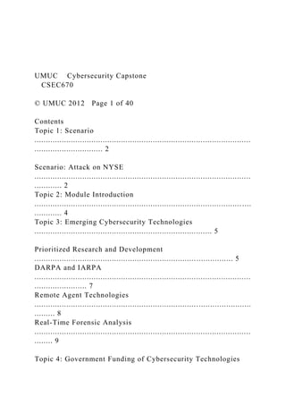 UMUC Cybersecurity Capstone
CSEC670
© UMUC 2012 Page 1 of 40
Contents
Topic 1: Scenario
...............................................................................................
.............................. 2
Scenario: Attack on NYSE
...............................................................................................
............ 2
Topic 2: Module Introduction
........................................................................................... ....
............ 4
Topic 3: Emerging Cybersecurity Technologies
.............................................................................. 5
Prioritized Research and Development
....................................................................................... 5
DARPA and IARPA
...............................................................................................
....................... 7
Remote Agent Technologies
...............................................................................................
......... 8
Real-Time Forensic Analysis
...............................................................................................
........ 9
Topic 4: Government Funding of Cybersecurity Technologies
 