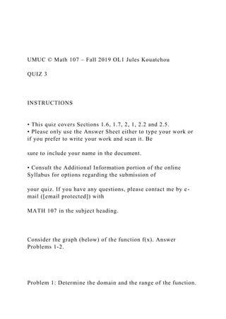 UMUC © Math 107 – Fall 2019 OL1 Jules Kouatchou
QUIZ 3
INSTRUCTIONS
• This quiz covers Sections 1.6, 1.7, 2, 1, 2.2 and 2.5.
• Please only use the Answer Sheet either to type your work or
if you prefer to write your work and scan it. Be
sure to include your name in the document.
• Consult the Additional Information portion of the online
Syllabus for options regarding the submission of
your quiz. If you have any questions, please contact me by e-
mail ([email protected]) with
MATH 107 in the subject heading.
Consider the graph (below) of the function f(x). Answer
Problems 1-2.
Problem 1: Determine the domain and the range of the function.
 