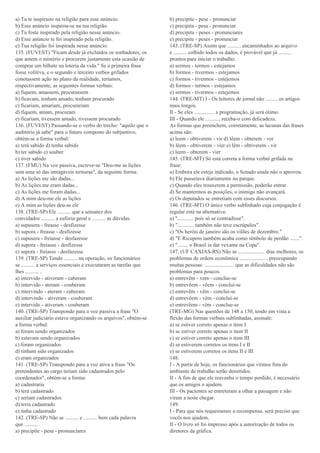 a) Tu te inspiraste na religião para esse anúncio.
b) Esse anúncio inspirou-se na tua religião.
c) Tu foste inspirado pela religião nesse anúncio.
d) Esse anúncio te foi inspirado pela religião.
e) Tua religião foi inspirada nesse anúncio.
135. (FUVEST) "Ficam desde já excluídos os sonhadores, os
que amem o mistério e procurem justamente esta ocasião de
comprar um bilhete na loteria da vida." Se a primeira frase
fosse volitiva, e o segundo e terceiro verbos grifados
conotassem ação no plano da realidade, teríamos,
respectivamente, as seguintes formas verbais:
a) fiquem, amassem, procurassem
b) ficavam, tenham amado, tenham procurado
c) ficariam, amariam, procurariam
d) fiquem, amam, procuram
e) ficariam, tivessem amado, tivessem procurado
136. (FUVEST) Passando-se o verbo do trecho: "aquilo que o
auditório já sabe" para o futuro composto do subjuntivo,
obtém-se a forma verbal:
a) terá sabido d) tenha sabido
b) ter sabido e) souber
c) tiver sabido
137. (FMU) Na voz passiva, escreve-se "Deu-me as lições
sem uma só das intragáveis ternuras", da seguinte forma:
a) As lições me são dadas...
b) As lições me eram dadas...
c) As lições me foram dadas...
d) A mim deu-me ele as lições
e) A mim as lições deu-as ele
138. (TRE-SP) Ele .......... que a sensatez dos
convidados .......... a euforia geral e .......... as dúvidas.
a) supusera - freasse - desfizesse
b) supora - freasse - desfizesse
c) supusera - freiasse - desfazesse
d) supora - freiasse - desfizesse
e) supora - freiasse - desfazesse
139. (TRE-SP) Tendo .......... na operação, os funcionários
se .......... a serviços essenciais e executaram as tarefas que
lhes .......... .
a) intervido - ativeram - caberam
b) intervido - ateram - couberam
c) intervindo - ateram - caberam
d) intervindo - ativeram - couberam
e) intervido - ativeram - couberam
140. (TRE-SP) Transpondo para a voz passiva a frase "O
auxiliar judiciário estava organizando os arquivos", obtém-se
a forma verbal:
a) foram sendo organizados
b) estavam sendo organizados
c) foram organizados
d) tinham sido organizados
e) eram organizados
141. (TRE-SP) Transpondo para a voz ativa a frase "Os
pretendentes ao cargo teriam sido cadastrados pelo
coordenador", obtém-se a forma:
a) cadastraria
b) terá cadastrado
c) seriam cadastrados
d) teria cadastrado
e) tinha cadastrado
142. (TRE-SP) Não se .......... e .......... bem cada palavra
que .......... .
a) precipite - pesa - pronunciares
b) precipite - pese - pronunciar
c) precipita - pesa - pronunciar
d) precipita - peses - pronunciares
e) precipite - peses - pronunciar
143. (TRE-SP) Assim que .......... encaminhados ao arquivo
e .......... colhido todos os dados, é provável que já ..........
prontos para iniciar o trabalho.
a) sermos - termos - estejamos
b) formos - tivermos - estejamos
c) formos - tivermos - estejemos
d) formos - termos - estejamos
e) sermos - tivermos - estejemos
144. (TRE-MT) I - Os leitores de jornal não ......... os artigos
mais longos.
II - Se eles ............... a programação, já será ótimo.
III - Quando ele .........., receba-o com delicadeza.
As formas que preenchem, corretamente, as lacunas das frases
acima são:
a) leem - obtiverem - vir d) lêem - obterem - ver
b) lêem - obtiverem - vier e) lêm - obtiverem - vir
c) leem - obterem - vier
145. (TRE-MT) Só está correta a forma verbal grifada na
frase:
a) Embora ele esteje indicado, o Senado ainda não o aprovou.
b) Ele passeiava diariamente no parque.
c) Quando eles trouxerem a permissão, poderão entrar.
d) Se mantermos as posições, o inimigo não avançará.
e) Os deputados se entretiam com esses discursos.
146. (TRE-MT) O único verbo sublinhado cuja conjugação é
regular está na alternativa:
a) "............ pois só se contradisse".
b) "............ também não teve escrúpulos".
c) "Os heróis de janeiro são os vilões de dezembro."
d) "E Ricupero também acaba como símbolo de perdão .......".
e) "........ o Brasil ia dar vexame na Copa".
147. (UF CAXIAS-RS) Não se .................... dias melhores, os
problemas de ordem econômica ..................... preocupando
muitas pessoas: ...................... que as dificuldades não são
problemas para poucos.
a) entrevêm - vem - conclue-se
b) entrevêem - vêem - conclui-se
c) entrevêm - vêm - conclui-se
d) entrevêem - vêm - conclui-se
e) entrevêem - vêm - conclue-se
(TRE-MG) Nas questões de 148 a 150, tendo em vista a
flexão das formas verbais sublinhadas, assinale:
a) se estiver correto apenas o item I
b) se estiver correto apenas o item II
c) se estiver correto apenas o item III
d) se estiverem corretos os itens I e II
e) se estiverem corretos os itens II e III
148.
I - A partir de hoje, os funcionários que virmos fora do
ambiente de trabalho serão demitidos.
II - A fim de que ele reavenha o tempo perdido, é necessário
que os amigos o ajudem.
III - Os pacientes se entreteram a olhar a paisagem e não
viram a noite chegar.
149.
I - Para que nós requeiramos a recompensa, será preciso que
vocês nos ajudem.
II - O livro só foi impresso após a autorização de todos os
diretores da gráfica.
 
