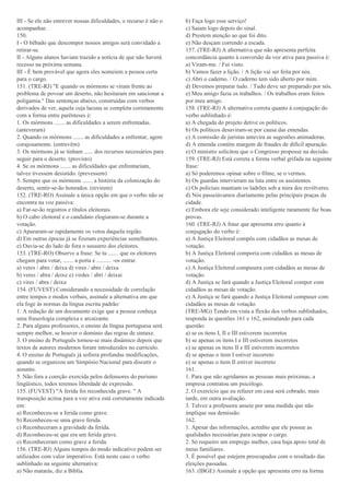 III - Se ele não entrever nossas dificuldades, o recurso é não o
acompanhar.
150.
I - O bêbado que descompor nossos amigos será convidado a
retirar-se.
II - Alguns alunos haviam trazido a notícia de que não haverá
recesso na próxima semana.
III - É bem provável que agora eles nomeiem a pessoa certa
para o cargo.
151. (TRE-RJ) "E quando os mórmons se viram frente ao
problema de povoar um deserto, não hesitaram em sancionar a
poligamia." Das sentenças abaixo, construídas com verbos
derivados de ver, aquela cuja lacuna se completa corretamente
com a forma entre parênteses é:
1. Os mórmons ....... as dificuldades a serem enfrentadas.
(anteveram)
2. Quando os mórmons ....... as dificuldades a enfrentar, agem
corajosamente. (entrevêm)
3. Os mórmons já se tinham ...... dos recursos necessários para
seguir para o deserto. (provisto)
4. Se os mórmons ....... as dificuldades que enfrentariam,
talvez tivessem desistido. (prevessem)
5. Sempre que os mórmons ....... a história da colonização do
deserto, sentir-se-ão honrados. (revirem)
152. (TRE-RO) Assinale a única opção em que o verbo não se
encontra na voz passiva:
a) Far-se-ão registros e títulos eleitorais.
b) O cabo eleitoral e o candidato elogiaram-se durante a
votação.
c) Apuraram-se rapidamente os votos daquela região.
d) Em outras épocas já se fizeram experiências semelhantes.
e) Ouvia-se do lado de fora o sussurro dos eleitores.
153. (TRE-RO) Observe a frase: Se tu ....... que os eleitores
chegam para votar, ....... a porta e .......... -os entrar.
a) veres / abre / deixa d) vires / abre / deixa
b) veres / abra / deixe e) virdes / abri / deixai
c) vires / abra / deixa
154. (FUVEST) Considerando a necessidade de correlação
entre tempos e modos verbais, assinale a alternativa em que
ela foge às normas da língua escrita padrão:
1. A redação de um documento exige que a pessoa conheça
uma fraseologia complexa e arcaizante.
2. Para alguns professores, o ensino da língua portuguesa será
sempre melhor, se houver o domínio das regras de sintaxe.
3. O ensino de Português tornou-se mais dinâmico depois que
textos de autores modernos foram introduzidos no currículo.
4. O ensino de Português já sofrera profundas modificações,
quando se organizou um Simpósio Nacional para discutir o
assunto.
5. Não fora a coerção exercida pelos defensores do purismo
lingüístico, todos teremos liberdade de expressão.
155. (FUVEST) "A ferida foi reconhecida grave. " A
transposição acima para a voz ativa está corretamente indicada
em:
a) Reconheceu-se a ferida como grave.
b) Reconheceu-se uma grave ferida.
c) Reconheceram a gravidade da ferida.
d) Reconheceu-se que era um ferida grave.
e) Reconheceram como grave a ferida.
156. (TRE-RJ) Alguns tempos do modo indicativo podem ser
utilizados com valor imperativo. Está neste caso o verbo
sublinhado na seguinte alternativa:
a) Não matarás, diz a Biblía.
b) Faça logo esse serviço!
c) Saiam logo depois do sinal.
d) Prestem atenção ao que foi dito.
e) Não desçam correndo a escada.
157. (TRE-RJ) A alternativa que não apresenta perfeita
concordância quanto à conversão da voz ativa para passiva é:
a) Viram-me. / Fui visto.
b) Vamos fazer a lição. / A lição vai ser feita por nós.
c) Abri o caderno. / O caderno tem sido aberto por mim.
d) Devemos preparar tudo. / Tudo deve ser preparado por nós.
e) Meu amigo fazia os trabalhos. / Os trabalhos eram feitos
por meu amigo.
158. (TRE-RJ) A alternativa correta quanto à conjugação do
verbo sublinhado é:
a) A chegada do projeto detive os políticos.
b) Os políticos desaviram-se por causa das emendas.
c) A comissão de juristas antevira as sugestões animadoras.
d) A emenda contêm margem de fraudes de difícil apuração.
e) O ministro solicitou que o Congresso proposse na decisão.
159. (TRE-RJ) Está correta a forma verbal grifada na seguinte
frase:
a) Só poderemos opinar sobre o filme, se o vermos.
b) Os guardas intervieram na luta entre os assistentes.
c) Os policiais mantiam os ladrões sob a mira dos revólveres.
d) Nós passeiávamos diariamente pelas principais praças da
cidade.
e) Embora ele seje considerado inteligente raramente faz boas
provas.
160. (TRE-RJ) A frase que apresenta erro quanto à
conjugação do verbo é:
a) A Justiça Eleitoral compôs com cidadãos as mesas de
votação.
b) A Justiça Eleitoral comporia com cidadãos as mesas de
votação.
c) A Justiça Eleitoral compusera com cidadãos as mesas de
votação.
d) A Justiça se fará quando a Justiça Eleitoral compor com
cidadãos as mesas de votação.
e) A Justiça se fará quando a Justiça Eleitoral compuser com
cidadãos as mesas de votação.
(TRE-MG) Tendo em vista a flexão dos verbos sublinhados,
responda às questões 161 e 162, assinalando para cada
questão:
a) se os itens I, II e III estiverem incorretos
b) se apenas os itens I e III estiverem incorretos
c) se apenas os itens II e III estiverem incorretos
d) se apenas o item I estiver incorreto
e) se apenas o item II estiver incorreto
161.
1. Para que não agridamos as pessoas mais próximas, a
empresa contratou um psicólogo.
2. O exercício que eu refazer em casa será cobrado, mais
tarde, em outra avaliação.
3. Talvez a professora anseie por uma medida que não
implique sua demissão.
162.
1. Apesar das informações, acredito que ele possue as
qualidades necessárias para ocupar o cargo.
2. Só requeiro um emprego melhor, casa haja apoio total de
meus familiares.
3. É possível que estejem preocupados com o resultado das
eleições passadas.
163. (IBGE) Assinale a opção que apresenta erro na forma
 