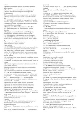verbal:
a) Os brasileiros mantêm opiniões divergentes a respeito
destes assuntos.
b) Nem todos crêem nos resultados de certas pesquisas.
c) Pessoas treinadas intervêm positivamente para dar
esclarecimentos.
d) Os recenseadores revêem as respostas dos questionários.
e) Muitos entrevistadores provêem de lugares distantes do
país.
164. (CEETEPS) A eletricidade era empregada para acender
lâmpadas. Redigiu-se, de outra forma, a frase acima. Assinale
a alternativa em que se verifica uma perfeita correspondência
entre as duas formas de redação:
a) Empregou-se a eletricidade para acender lâmpadas.
b) A eletricidade poderia ser empregada para acender
lâmpadas.
c) Empregava-se a eletricidade para acender lâmpadas.
d) Para acender lâmpadas, emprega-se a eletricidade.
e) A eletricidade será empregada para acender lâmpadas.
165. (CEETEPS) "Ouviam-se os apitos." Substituindo-se o
sujeito "apitos" pelo correspondente singular "apito", obtém-
se:
a) Ouviam o apito. d) Ouviram o apito.
b) Ouvia o apito. e) Ouvia-se o apito.
c) Ouvi o apito.
166. (CEETEPS) "O controle de várias formas de energia deu
ao homem um enorme poder..." No trecho acima, o verbo
"dar" pode causar a impressão de que o homem é um ser
passivo. Na realidade, porém, sabe-se que o homem procura
ser agente. Que alternativa mostra mais claramente o caráter
ativo do homem?
1. O controle de várias formas de energia concedeu ao homem
um enorme poder.
2. Ao homem foi dado poder pelo controle de várias formas de
energia.
3. O homem conquistou um enorme poder com o controle de
várias formas de energia.
4. Deu-se ao homem um enorme poder de controlar várias
formas de energia.
5. O homem herdou o controle de várias formas de energia.
167. (FATEC) Assinale a alternativa que preenche
corretamente as lacunas: .........., entre analistas políticos que,
se o governo .......... essa política salarial e se o empresariado
não ......... as perdas salariais, .......... sérios problemas
estruturais a serem resolvidos e, quando os sindicatos ..........
estará instalado o caos total.
a) Comentam-se; manter; repor; haverão; intervierem
b) Comenta-se; mantiver; repuser; haverão; intervirem
c) Comenta-se; mantesse; repuser; haverão; intervierem
d) Comenta-se; mantiver; repuser; haverá; intervierem
e) Comentam-se; manter; repor; haverá; intervirem
168. (FCL-BRAGANÇA) Transpondo para a voz ativa a frase
"As testemunhas seriam ouvidas pelo corregedor", obtém-se a
forma verbal:
a) irão ser ouvidas d) deviam ser ouvidas
b) estaria ouvindo e) vai ouvir
c) ouviria
169. (UF-MG) Em todas as alternativas, a lacuna pode ser
preenchida pelo verbo indicado entre parênteses, no
subjuntivo, exceto em:
a) Olhou para o cão, enquanto esperava que lhe .......... a porta.
(abrir)
b) Por que foi que aquela criatura não .......... com franqueza?
(proceder)
c) É preciso que uma pessoa se .......... para encurtar a despesa.
(trancar)
d) Deixa de luxo, minha filha, será o que Deus .......... .
(querer)
e) Se isso me ......... possível, procuraria a roupa. (ser)
170. (UE PONTA GROSSA-PR) Nesse fragmento poético:
"Cantando espalharei por toda parte / Se a tanto me ajudar o
engenho e arte", encontram-se, respectivamente, formas
verbais nominais:
a) participial e infinitiva d) infinitiva e gerundial
b) gerundial e infinitiva e) gerundial e participial
c) infinitiva e participial
171. (MACK)
I - Embora o jogo estivesse monótono, a torcida se exaltou
muito;
II - O torcedor gritou tanto que ficara rouco;
III - É preciso que se evita gritar muito. Com relação ao uso
dos tempos verbais:
a) somente a I está adequada
b) I, II e III estão adequadas
c) somente a II está adequada
d) somente a I e III estão adequadas
e) I, II e III estão inadequadas
172. (UC-PR) Assinale a alternativa que preenche
corretamente as lacunas:
1. O intruso já tinha sido .......... . 2. Não sabia se já
haviam .......... a casa.
3. Mais de uma vez lhe haviam .......... a vida. 4. A capela
ainda não havia
sido .......... .
a) expulsado, coberto, salvo, benzida
b) expulso, cobrido, salvo, benzida
c) expulsado, cobrido, salvado, benta
d) expulso, coberto, salvado, benta
e) expulsado, cobrido, salvo, benzida
173. (MACK) Assinale a alternativa que completa
corretamente a seguinte frase: "Quando .......... mais
aperfeiçoado, o computador certamente .......... um eficiente
meio de controle de toda a vida social."
a) estivesse - será d) estivesse - era
b) estiver - seria e) estiver - será
c) esteja - era
174. (TTN) Na resposta de um médico a seu paciente, há erro
do emprego verbal. Assinale-o: - Doutor, eu preciso tomar o
remédio?
a) Convém que você o tome.
b) Se você tomar o remédio, sarará mais rapidamente.
c) É preciso que você tome o remédio.
d) Tome o remédio por mais uma semana.
e) É bom que você toma o remédio.
175. (TTN) Marque a frase em que o verbo está empregado no
futuro do pretérito (Frases extraídas da Folha de SP,
05/10/89):
1. "O exército dos EUA em horas poria Noriega para fora do
Panamá".
2. "Em Santa Catarina, as concessionárias de transportes
coletivos tiveram seus contratos prorrogados sem a
necessidade de novas licitações".
3. "Um dos 84 deputados estaduais vai estar ausente da
assinatura da Constituição Paulista".
4. "A campanha de Brizola vai entrar em crise daqui a alguns
dias".
 