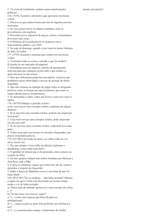 5. "A visita de Gorbatchev poderá causar manifestações
políticas".
176. (TTN) Assinale a alternativa que apresenta incorreção
verbal:
1. Observa-se que muitos boatos provêm de algumas pessoas
insensatas.
2. Se você quiser reaver os objetos roubados, tome as
providências com urgência.
3. Prevendo novos aumentos de preços, muitos consumidores
proveram suas casas.
4. O Ministro da Fazenda previu as despesas com o
funcionalismo público, em 1989.
5. No jogo de domingo, quando o juiz interviu numa cobrança
de falta, foi inábil.
177. (TTN) Assinale a sentença que contém erro na forma
verbal:
1. "Examinai todas as coisas e retende o que for melhor".
(Extraído de um marcador de páginas)
2. Detenhamo-nos nos aspectos centrais do pensamento
marxista para que saibamos extrair dele o que melhor se
aproveita para os dias atuais.
3. Para que elaboremos propostas inovadoras, é preciso que
ponhamos nossa criatividade a serviço da geração de idéias
inusitadas.
4. Mas não caiamos na tentação de julgar todos os dirigentes
políticos como se fossem uns aproveitadores, que usam os
cargos apenas para se locupletarem.
5. Se almejardes o saber, vades aos livros e conviveis com os
sábios.
178. (AFTN) Indique o período correto:
a) Se você reaver seus cruzados retidos, empreste-me algum
dinheiro.
1. Se tu reaveres teus cruzados retidos, poderás me emprestar
uma parte?
2. Caso você reaveja seus cruzados retidos, pode emprestar-
me uns cem mil?
3. Se eu reavesse meus cruzados retidos, emprestar-te-ia uma
parte.
4. Todos neste país reaveremos os cruzados bloqueados, nos
prazos estipulados pela lei.
179. (UF-MG) Em todas as frases, os verbos estão na voz
ativa, exceto em:
1. Ele, que sempre vivera órfão de afeições legítimas e
duradouras, como então seria feliz!...
2. O quinhão de ternura que a ela pretendia, estava intacto no
coração do filho.
3. Os dois quadros tinham sido ambos bordados por Mariana e
Ana Rosa, mãe e filha.
4. E dizia as inúmeras viagens que tinha feito até ali; contava
episódios a respeito do boqueirão.
5. Sobre a banca de Madalena estava o envelope de que ele
tinha falado
180. (PUC-RJ) "Se eu soubesse ... não tinha aceitado! Indique
a opção em que o verbo está flexionado no mesmo tempo,
modo e voz de tinha aceitado:
a) "Desse lado do sobrado apoiava-se a uma escarpa da colina.
(...)"
b) "Se não fosse isso teria eu vindo?"
c) "(...) como uma riqueza que Deus dá para ser
prodigalizada".
d) "(...) nunca a palavra amor fora proferida em referência a
nós".
e) "(...) e assumira para comigo o despotismo da mulher
amada com paixão".
 