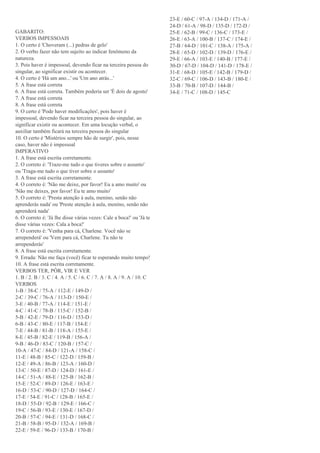 GABARITO:
VERBOS IMPESSOAIS
1. O certo é 'Choveram (...) pedras de gelo'
2. O verbo fazer não tem sujeito ao indicar fenômeno da
natureza.
3. Pois haver é impessoal, devendo ficar na terceira pessoa do
singular, ao significar existir ou acontecer.
4. O certo é 'Há um ano...' ou 'Um ano atrás...'
5. A frase está correta
6. A frase está correta. Também poderia ser 'É dois de agosto'
7. A frase está correta
8. A frase está correta
9. O certo é 'Pode haver modificações', pois haver é
impessoal, devendo ficar na terceira pessoa do singular, ao
significar existir ou acontecer. Em uma locução verbal, o
auxiliar também ficará na terceira pessoa do singular
10. O certo é 'Mistérios sempre hão de surgir', pois, nesse
caso, haver não é impessoal
IMPERATIVO
1. A frase está escrita corretamente.
2. O correto é: 'Traze-me tudo o que tiveres sobre o assunto'
ou 'Traga-me tudo o que tiver sobre o assunto'
3. A frase está escrita corretamente.
4. O correto é: 'Não me deixe, por favor! Eu a amo muito' ou
'Não me deixes, por favor! Eu te amo muito'
5. O correto é: 'Presta atenção à aula, menino, senão não
aprenderás nada' ou 'Preste atenção à aula, menino, senão não
aprenderá nada'
6. O correto é: 'Já lhe disse várias vezes: Cale a boca!' ou 'Já te
disse várias vezes: Cala a boca!'
7. O correto é: 'Venha para cá, Charlene. Você não se
arrependerá' ou 'Vem para cá, Charlene. Tu não te
arrependerás'
8. A frase está escrita corretamente.
9. Errada: Não me faça (você) ficar te esperando muito tempo!
10. A frase está escrita corretamente.
VERBOS TER, PÔR, VIR E VER
1. B / 2. B / 3. C / 4. A / 5. C / 6. C / 7. A / 8. A / 9. A / 10. C
VERBOS
1-B / 38-C / 75-A / 112-E / 149-D /
2-C / 39-C / 76-A / 113-D / 150-E /
3-E / 40-B / 77-A / 114-E / 151-E /
4-C / 41-C / 78-B / 115-C / 152-B /
5-B / 42-E / 79-D / 116-D / 153-D /
6-B / 43-C / 80-E / 117-B / 154-E /
7-E / 44-B / 81-B / 118-A / 155-E /
8-E / 45-B / 82-E / 119-B / 156-A /
9-B / 46-D / 83-C / 120-B / 157-C /
10-A / 47-C / 84-D / 121-A / 158-C /
11-E / 48-B / 85-C / 122-D / 159-B /
12-E / 49-A / 86-B / 123-A / 160-D /
13-C / 50-E / 87-D / 124-D / 161-E /
14-C / 51-A / 88-E / 125-B / 162-B /
15-E / 52-C / 89-D / 126-E / 163-E /
16-D / 53-C / 90-D / 127-D / 164-C /
17-E / 54-E / 91-C / 128-B / 165-E /
18-D / 55-D / 92-B / 129-E / 166-C /
19-C / 56-B / 93-E / 130-E / 167-D /
20-B / 57-C / 94-E / 131-D / 168-C /
21-B / 58-B / 95-D / 132-A / 169-B /
22-E / 59-E / 96-D / 133-B / 170-B /
23-E / 60-C / 97-A / 134-D / 171-A /
24-D / 61-A / 98-D / 135-D / 172-D /
25-E / 62-B / 99-C / 136-C / 173-E /
26-E / 63-A / 100-B / 137-C / 174-E /
27-B / 64-D / 101-C / 138-A / 175-A /
28-E / 65-D / 102-D / 139-D / 176-E /
29-E / 66-A / 103-E / 140-B / 177-E /
30-D / 67-D / 104-D / 141-D / 178-E /
31-E / 68-D / 105-E / 142-B / 179-D /
32-C / 69-C / 106-D / 143-B / 180-E /
33-B / 70-B / 107-D / 144-B /
34-E / 71-C / 108-D / 145-C
 