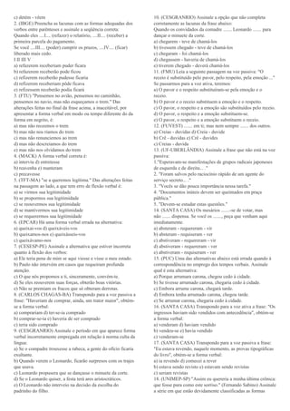 c) detém - vêem
2. (IBGE) Preencha as lacunas com as formas adequadas dos
verbos entre parênteses e assinale a seqüência correta:
Quando eles ....I.... (refazer) o relatório, ....II.... (receber) a
primeira parcela do pagamento.
Se você ....III.... (poder) cumprir os prazos, ....IV.... (ficar)
liberado mais cedo.
I II III V
a) refazerem receberiam puder ficara
b) refazerem receberão pode ficou
c) refizerem receberão pudesse ficaria
d) refizerem receberiam pôde ficava
e) refizessem receberão podia ficará
3. (FTU) "Pensemos no avião, pensemos no caminhão,
pensemos no navio, mas não esqueçamos o trem." Das
alterações feitas no final da frase acima, a inaceitável, por
apresentar a forma verbal em modo ou tempo diferente do da
forma em negrito, é:
a) mas não receemos o trem
b) mas não nos riamos do trem
c) mas não renunciemos ao trem
d) mas não descreiamos do trem
e) mas não nos olvidamos do trem
4. (MACK) A forma verbal correta é:
a) interviu d) entretesse
b) reavenha e) manteram
c) precavesse
5. (TFT-MA) "se a queremos legítima." Das alterações feitas
na passagem ao lado, a que tem erro de flexão verbal é:
a) se virmos sua legitimidade
b) se propormos sua legitimidade
c) se reouvermos sua legitimidade
d) se mantivermos sua legitimidade
e) se requerermos sua legitimidade
6. (EPCAR) Há uma forma verbal errada na alternativa:
a) queixai-vos d) queixáveis-vos
b) queixamos-nos e) queixásseis-vos
c) queixávamo-nos
7. (CESESP-PE) Assinale a alternativa que estiver incorreta
quanto à flexão dos verbos:
a) Ele teria pena de mim se aqui viesse e visse o meu estado.
b) Paulo não intervém em casos que requeiram profunda
atenção.
c) O que nós propomos a ti, sinceramente, convém-te.
d) Se eles reouverem suas forças, obterão boas vitórias.
e) Não se premiam os fracos que só obteram derrotas.
8. (CARLOS CHAGAS-BA) Transpondo para a voz passiva a
frase: "Haveriam de comprar, ainda, um trator maior", obtém-
se a forma verbal:
a) comprariam d) ter-se-ia comprado
b) comprar-se-ia e) haveria de ser comprado
c) teria sido comprado
9. (CESGRANRIO) Assinale o período em que aparece forma
verbal incorretamente empregada em relação à norma culta da
língua:
a) Se o compadre trouxesse a rabeca, a gente do ofício ficaria
exultante.
b) Quando verem o Leonardo, ficarão surpresos com os trajes
que usava.
c) Leonardo propusera que se dançasse o minuete da corte.
d) Se o Leonardo quiser, a festa terá ares aristocráticos.
e) O Leonardo não interveio na decisão da escolha do
padrinho do filho.
10. (CESGRANRIO) Assinale a opção que não completa
corretamente as lacunas da frase abaixo:
Quando os convidados da comadre ....... Leonardo ....... para
dançar o minuete da corte.
a) chegarem - teve de chamá-los
b) tivessem chegado - teve de chamá-los
c) chegaram - foi chamá-los
d) chegassem - haveria de chamá-los
e) tiverem chegado - deverá chamá-los
11. (FMU) Leia a seguinte passagem na voz passiva: "O
receio é substituído pelo pavor, pelo respeito, pela emoção ..."
Se passarmos para a voz ativa, teremos:
a) O pavor e o respeito substituíram-se pela emoção e o
receio.
b) O pavor e o receio substituem a emoção e o respeito.
c) O pavor, o respeito e a emoção são substituídos pelo receio.
d) O pavor, o respeito e a emoção substituem-se.
e) O pavor, o respeito e a emoção substituem o receio.
12. (FUVEST) ....... em ti; mas nem sempre ....... dos outros.
a) Creias - duvidas d) Creia - duvide
b) Crê - duvidas e) Crê - duvides
c) Creias - duvida
13. (UF-UBERLÂNDIA) Assinale a frase que não está na voz
passiva:
1."Esperavam-se manifestações de grupos radicais japoneses
de esquerda e de direita... ."
2. "Foram salvos pelo raciocínio rápido de um agente do
serviço secreto... ."
3. "Vocês se dão pouca importância nessa tarefa."
4. "Documentos inúteis devem ser queimados em praça
pública."
5. "Devem-se estudar estas questões."
14. (SANTA CASA) Os mesários .......-se de votar, mas
não ....... dispensa. Se você os ......., peça que venham aqui
imediatamente.
a) absteram - requereram - vir
b) absteram - requiseram - ver
c) abstiveram - requereram - vir
d) abstiveram - requereram - ver
e) abstiveram - requiseram - ver
15. (PUC) Uma das alternativas abaixo está errada quando à
correspondência no emprego dos tempos verbais. Assinale
qual é esta alternativa:
a) Porque arrumara carona, chegou cedo à cidade.
b) Se tivesse arrumado carona, chegaria cedo à cidade.
c) Embora arrume carona, chegará tarde.
d) Embora tenha arrumado carona, chegou tarde.
e) Se arrumar carona, chegaria cedo à cidade.
16. (SANTA CASA) Transpondo para a voz ativa a frase: "Os
ingressos haviam sido vendidos com antecedência", obtém-se
a forma verbal:
a) venderam d) haviam vendido
b) vendeu-se e) havia vendido
c) venderam-se
17. (SANTA CASA) Transpondo para a voz passiva a frase:
"Eu estava revendo, naquele momento, as provas tipográficas
do livro", obtém-se a forma verbal:
a) ia revendo d) comecei a rever
b) estava sendo revisto e) estavam sendo revistas
c) seriam revistas
18. (UNIMEP-SP) "Assim eu quereria a minha última crônica:
que fosse pura como este sorriso." (Fernando Sabino) Assinale
a série em que estão devidamente classificadas as formas
 