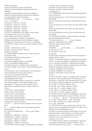 verbais em destaque:
a) futuro do pretérito, presente do subjuntivo
b) pretérito mais-que-perfeito, pretérito imperfeito do
subjuntivo
c) pretérito mais-que-perfeito, presente do subjuntivo
d) futuro do pretérito, pretérito imperfeito do subjuntivo
e) pretérito perfeito, futuro do pretérito
19. (CESCEM) Se você ......., e o seu amigo ......., talvez
você ....... esses bens.
a) requisesse - intervisse - reavesse
b) requeresse - intervisse - reavesse
c) requeresse - interviesse - reouvesse
d) requeresse - interviesse - reavesse
e) requisesse - interviesse - reouvesse
20. (CEE TECNOLÓGICA-SP) Aponte a frase correta:
a) Avançaram sobre ele, não se conteram.
b) Não repilais quem de vós se aproxima.
c) Se você não prever a ocasião, como agarrá-la?
d) Requiseram inutilmente, não lhe deferiram o pedido.
e) Busquei por muito tempo, mas não reavi o que perdera.
21. (UNB-DF) Assinale o item que contém as formas verbais
corretas:
a) reouve - intervi d) reavi - intervi
b) reouve - intervim e) rehavi - intervim
c) rehouve - intervim
22. (CESGRANRIO) Assinale a frase em que há erro de
conjugação verbal:
a) Os esportes entretêm a quem os pratica.
b) Ele antevira o desastre.
c) Só ficarei tranqüilo, quando vir o resultado.
d) Eles se desavinham freqüentemente.
e) Ainda hoje requero o atestado de bons antecedentes.
23. (ITA) Assinale o caso em que o verbo sublinhado estiver
correto:
a) Eu me precavo deve ser substituído por eu me precavejo.
b) Eu me precavenho contra os dias de chuva.
c) Eu reavi o que perdera há dois anos.
d) Problemas graves me reteram no escritório.
e) Nenhuma das frases acima.
24. (UF-PB) Transpostos para a voz passiva, os verbos do
texto "Que miragens vê o iluminado no fundo de sua
iluminação? (...) E por que nos seduz a ilha?" (Carlos
Drummond de Andrade), assumem, respectivamente, as
formas:
a) eram vistas e somos seduzidos
b) são vistas e fomos seduzidos
c) foram vistas e somos seduzidos
d) são vistas e somos seduzidos
e) foram vistas e fomos seduzidos
25. (UF SÃO CARLOS) Indique a alternativa que completa
corretamente as lacunas das frases:
I - Se nos ....... a fazer um esforço conjunto, teremos um país
sério.
II - ....... o televisor ligado, para te informares dos últimos
acontecimentos.
III - Não havia programa que ....... o povo, após o último
noticiário.
a) propormos - Mantenha - entretesse
b) propusermos - Mantém - entretesse
c) propormos - Mantém - entretivesse
d) propormos - Mantém - entretesse
e) propusermos - Mantém - entretivesse
26. (UF-MA) O verbo da oração: Os pesquisadores orientarão
os alunos" terá, na voz passiva, a forma:
a) haverão de orientar d) terão orientado
b) haviam orientado e) serão orientados
c) orientaram-se
27. (CESGRANRIO) Não há devida correlação temporal das
formas verbais em:
a) Seria conveniente que o leitor ficasse sem saber quem era
Miss Dollar.
b) É conveniente que o leitor ficaria sem saber quem é Miss
Dollar.
c) Era conveniente que o leitor ficasse sem saber quem é Miss
Dollar.
d) Será conveniente que o leitor fique sem saber quem era
Miss Dollar.
e) Foi conveniente que o leitor ficasse sem saber quem era
Miss Dollar.
28. (MACK) Que alternativa contém as palavras adequadas
para o preenchimento das lacunas?
"Ao lugar de onde eles ......., ....... diversas romarias."
a) provém, afluem d) provêem, afluem
b) provém, aflue e) provêm, afluem
c) provém, aflui
29. (BB) Se ............ que não sabes, ............ outra questão.
a) vires, faz d) vir, faz
b) veres, faças e) vires, faze
c) ver, faça
30. (PUC) Dê, na ordem em que aparecem nesta questão, as
seguintes formas verbais:
advertir - no imperativo afirmativo, segunda pessoa do plural
compor - no futuro do subjuntivo, segunda pessoa do plural
rever - no perfeito do indicativo, segunda pessoa do plural
prover - no perfeito do indicativo, segunda pessoa do singular
a) adverti, componhais, revês, provistes
b) adverti, compordes, revestes, provistes
c) adverte, compondes, reveis, proviste
d) adverti, compuserdes, revistes, proveste
e) n.d.a
31. (PUC) No trecho: "Agora vire a página e olhe o anjo que
ele possuiu, veja esta mantilha sobre este ombro puro (...)",
alterando-se o sujeito dos verbos destacados para tu e depois
nós, teríamos a seguinte modificação das formas verbais:
a) vira, olhe, vê / viremos, olhamos, vemos
b) vire, olhe, veja / viremos, olhemos, vejamos
c) vira, olha, vês / viramos, olhamos, vemos
d) viras, olhas, vês / viramos, olhamos, vemos
e) vira, olha, vê / viremos, olhemos, vejamos
32. (FAAP) Assinale a resposta correspondente à alternativa
que completa corretamente os espaços em branco: Se você
o ......., por favor .......-lhe que ....... para apressar o processo.
a) ver - peça - intervenha d) ver - pede - intervenha
b) vir - peça - intervém e) vir - peças - interviesse
c) vir - peça - intervenha
33. (FUVEST) "Eu não sou o homem que tu procuras, mas
desejava ver-te, ou, quando menos, possuir o teu retrato." Se o
pronome tu fosse substituído por Vossa
Excelência, em lugar das palavras destacadas no texto acima
transcrito teríamos, respectivamente, as seguintes formas:
a) procurais, ver-vos, vosso d) procurais, vê-la, vosso
b) procura, vê-la, seu e) procurais, ver-vos, seu
c) procura, vê-lo, vosso
34. (FAAP) Assinale a resposta correspondente à alternativa
que completa corretamente os espaços em branco: Não ...... .
Você não acha preferível que ele se ....... sem que você o .......?
 