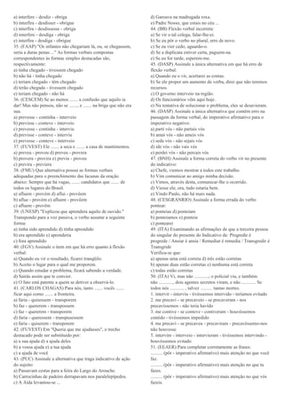 a) interfere - desdiz - obriga
b) interfira - desdisser - obrigue
c) interfira - desdissesse - obriga
d) interfere - desdiga - obriga
e) interfira - desdiga - obrigue
35. (FAAP) "Os infantes não chegariam lá, ou, se chegassem,
seria a duras penas ..." As formas verbais compostas
correspondentes às formas simples destacadas são,
respectivamente:
a) tinha chegado - tivessem chegado
b) não há - tinha chegado
c) teriam chegado - têm chegado
d) terão chegado - tivessem chegado
e) teriam chegado - não há
36. (CESCEM) Se ao menos ....... a confusão que aquilo ia
dar! Mas não pensou, não se ......., e ....... na briga que não era
sua.
a) prevesse - continha - interveio
b) previsse - conteve - interveio
c) prevesse - continha - interviu
d) previsse - conteve - interviu
e) prevesse - conteve - interveio
37. (FUVEST) Ele ....... a seca e ....... a casa de mantimentos.
a) preveu - proveu d) preveu - provera
b) provera - provira e) previu - proveu
c) previra - previera
38. (FMU) Que alternativa possui as formas verbais
adequadas para o preenchimento das lacunas da oração
abaixo: Sempre que há vagas, ....... candidatos que ....... de
todos os lugares do Brasil.
a) afluem - provém d) aflui - provêem
b) aflue - provém e) afluem - provêem
c) afluem - provêm
39. (UNESP) "Explicou que aprendera aquilo de ouvido."
Transpondo para a voz passiva, o verbo assume a seguinte
forma:
a) tinha sido aprendido d) tinha aprendido
b) era aprendido e) aprenderia
c) fora aprendido
40. (FGV) Assinale o item em que há erro quanto à flexão
verbal:
a) Quando eu vir o resultado, ficarei tranqüilo.
b) Aceito o lugar para o qual me proporem.
c) Quando estudar o problema, ficará sabendo a verdade.
d) Sairás assim que te convier.
e) O fato está patente a quem se detiver a observá-lo.
41. (CARLOS CHAGAS) Para nós, tanto ....... vocês .......
ficar aqui como ....... a fronteira.
a) faria - quisessem - transporem
b) faz - quererem - transpossem
c) faz - quererem - transporem
d) faria - queressem - transpusessem
e) faria - quiserem - transporem
42. (FUVEST) Em "Queria que me ajudasses", o trecho
destacado pode ser substituído por:
a) a sua ajuda d) a ajuda deles
b) a vossa ajuda e) a tua ajuda
c) a ajuda de você
43. (PUC) Assinale a alternativa que traga indicativo de ação
do sujeito:
a) Passavam cestas para a feira do Largo do Arouche.
b) Carrocinhas de padeiro derrapavam nos paralelepípedos.
c) A Aída levantou-se ...
d) Garoava na madrugada roxa.
e) Padre Nosso, que estais no céu ...
44. (BB) Flexão verbal incorreta:
a) Se vir o tal colega, falar-lhe-ei.
b) Se eu pôr o verbo no plural, erro de novo.
c) Se eu vier cedo, aguardo-o.
d) Se a duplicata estiver certa, paguem-na.
e) Se eu for tarde, esperem-me.
45. (DASP) Assinale a única alternativa em que há erro de
flexão verbal:
a) Quando eu o vir, acertarei as contas.
b) Se ele propor um aumento de verba, direi que não teremos
recursos.
c) O governo interveio na região.
d) Os funcionários vêm aqui hoje.
e) Na tentativa de solucionar o problema, eles se desavieram.
46. (DASP) Assinale a única alternativa que contém erro na
passagem da forma verbal, do imperativo afirmativo para o
imperativo negativo:
a) parti vós - não partais vós
b) amai vós - não ameis vós
c) sede vós - não sejais vós
d) ide vós - não vais vós
e) perdei vós - não percais vós
47. (BNH) Assinale a forma correta do verbo vir no presente
do indicativo:
a) Chefe, viemos mostrar a todos este trabalho.
b) Vim comunicar ao amigo minha decisão.
c) Vimos, através desta, comunicar-lhe o ocorrido.
d) Viesse ele, ora, tudo estaria bem.
e) Vindo Paulo, não há mais nada.
48. (CESGRANRIO) Assinale a forma errada do verbo
pontear:
a) ponteias d) ponteiam
b) ponteiamos e) ponteie
c) pontearei
49. (ITA) Examinando as afirmações de que a terceira pessoa
do singular do presente do Indicativo de: Progredir é
progrede / Ansiar é ansia / Remediar é remedia / Transgredir é
Transgride
Verifica-se que:
a) apenas uma está correta d) três estão corretas
b) apenas duas estão corretas e) nenhuma está correta
c) todas estão corretas
50. (ITA) Vi, mas não ............; o policial viu, e também
não ............, dois agentes secretos viram, e não ............ Se
todos nós ............ , talvez .......... tantas mortes.
1. intervir - interviu - tivéssemos intervido - teríamos evitado
2. me precavi - se precaveio - se precaveram - nos
precavíssemos - não teria havido
3. me contive - se conteve - contiveram - houvéssemos
contido - tivéssemos impedido
4. me precavi - se precaveu - precaviram - precavêssemo-nos
não houvesse
5. intervim - interveio - intervieram - tivéssemos intervindo -
houvéssemos evitado
51. (EEAER) Para completar corretamente as frases:
.......... (pôr - imperativo afirmativo) mais atenção no que você
faz.
.......... (pôr - imperativo afirmativo) mais atenção no que tu
fazes.
.......... (pôr - imperativo afirmativo) mais atenção no que vós
fazeis.
 