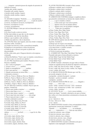 .......... (requerer - primeira pessoa do singular do presente do
indicativo) licença.
) ponha, põe, ponde, requeiro
b) ponhas, põe, ponde, requeiro
c) ponde, ponde, punhas, requero
d) ponhe, ponde, punhas, requero
e) n.d.a
52. (EEAER) Completar: "Pedrinho ............ seus pertences,
embora o delegado lhe pedisse que ............ a ação do assalto."
a) reaveu, recomposse d) reaveu, recompusesse
b) reouve, recomposse e) n.d.a
c) reouve, recompusesse
53. (ECPAR) Marque o item que está em desacordo com a
gramática:
a) Se fores lá, põe a carta no correio.
b) Não intervenhais no que não vos diz respeito.
c) Sê prudente: não fale da vida alheia.
d) Faze o que te pedem e não reclames.
e) Mede tuas palavras e não te desanimes.
54. (UFF) Das frases que seguem, uma traz errado o emprego
da forma verbal. Assinale-a:
a) Cumpre teus deveres e terás a consciência tranqüila.
b) Suporta-se com paciência a cólica do próximo.
c) Nada do que se possui com gosto se perde sem
desconsolação.
d) Não voltes atrás, pois é fraqueza desistir-se da empresa
começada.
e) Dizia Rui Barbosa: "Fazei o que vos manda a consciência, e
não fazei o que vos convém aos apetites."
55. (UC-PR) Transforme pelo modelo: Procurei o livro /
Procura-o também.
1. Pus o carro na garagem / .........., também
2. Trouxe o livro / .........., também
3. Medi as conseqüências / .........., também
4. Ouvi suas queixas / .........., também
5. Mandei um presente ao nosso filho / .........., também
A alternativa correta é:
a) Põe-no, Traze-o, Mede-as, Ouve-as, Mande-o
b) Põe-lo, Traze-o, Mede-as, Ouve-as, Mande-o
c) Ponha-o, Traga-o, Meça-s, Ouça-s, Mande-o
d) Põe-no, Traze-o, Mede-as, Ouve-as, Manda-o
e) Ponha-o, Traga-o, Meça-s, Ouça-as, Manda-o
56. (UC-PR) Faça conforme o modelo: Peço-te que me
perdoes / Perdoa-me
1. Peço-te que acudas a menina / .......... a menina
2. Peço-te que frijas o ovo / ........... o ovo
3. Peço-te que meças o quarto / ........... o quarto
4. Peço-te que leias meu artigo / .......... meu artigo
5. Peço-te que provejas o cargo / .......... o cargo
Assinale a alternativa correta:
a) Acuda, Frija, Meça, Leia, Provede
b) Acode, Frege, Mede, Lê, Provê
c) Acuda, Frija, Mede, Lê, Proveja
d) Acode, Frija, Mede, Lê, Provede
e) Acuda, Frege, Medi, Lê, Provê
57. (FAE-PR) Soldado! ......................... a
cabeça, ..................... teu fuzil, ............... o que lá vês. Mas
não te ......................!
a) Levanta, ergue, destrua, firas
b) Levante, ergue, destrua, fira
c) Levanta, ergue, destrói, firas
d) Levantai, erguei, destruí, firais
e) Levanteis, ergueis, destruais, firais
58. (FCHS TOLEDO-PR) Assinale a frase correta:
a) Busque e acharás, peça e receberás.
b) Busque e achará, peça e receberá.
c) Busca e acharás, pede e receberá.
d) Busque e achará, peça e receberás.
e) Busca e achareis, pede e receberás.
59. (DIREITO DE CURITIBA) Indique a seqüência abaixo
que preenche corretamente as lacunas das orações abaixo:
1. .......... o que te mandou o diretor.
2. .......... à festa assim que você estiver pronta.
3. .......... alguma coisa em sua própria defesa.
4. .......... alguma coisa, em tua própria vantagem.
5. .......... . Todos nós vos pedimos.
a) Faça, Venha, Dize, Diga, Partai
b) Faze, Vem, Diga, Dize, Parti
c) Faze, Vinde, Dize, Diga, Parti
d) Faça, Vem, Diga, Dizei, Parta
e) Faze, Venha, Diga, Dize, Parti
60. (EPCAR) Em apenas uma das frases a forma verbal está
incorreta. Assinale-a:
a) Desejo que me ouçais com atenção.
b) Se eles se precavessem, não sofreriam o acidente.
c) Se intervissem, o conflito cessaria.
d) Não odieis vosso irmão.
e) Trá-lo-ei assim que me pedires.
61. (UNIMEP-SP) "Não fales! Não bebas! Não fujas!"
Passando tudo para a forma afirmativa, teremos:
a) Fala! Bebe! Foge! d) Fale! Beba! Fuja!
b) Fala! Bebe! Fuja! e) Fale! Bebe! Foge!
c) Fala! Beba! Fuja!
62. (FESP) Assinale a alternativa em que todas as formas
estejam na segunda pessoa do plural do imperativo afirmativo:
a) ouvi, vinde, ide, traze d) ouça, vinde, vá, tragais
b) ouvi, vinde, ide, trazei e) ouça, venhas, vás, tragais
c) ouvi, venhas, ide, trazei
63. (CARLOS CHAGAS-PR) Mesmo que você lhe ............
um acordo amigável, ele não .......... .
a) proponha - aceitará d) proporá - aceitará
b) propor - aceitava e) propôs - aceitava
c) proporia - aceitaria
64. (CARLOS CHAGAS-PR) Se você ............ chegado a
tempo ............ visto o que ...................... .
a) tem - tenha - acontece d) tivesse - teria - aconteceu
b) tiver - terá - acontecesse e) tinha - tem - acontecia
c) teria - tinha - aconteça
65. (FUVEST) "Se ele ............ (ver) o nosso trabalho ............
(fazer) um elogio." Assinale a alternativa em que as formas
dos verbos ver e fazer preenchem corretamente as lacunas da
frase acima:
a) ver - fará d) vir - fará
b) visse - fará e) vir - faria
c) ver - fazerá
66. (MED-SANTOS) Assinale a letra correspondente à frase
inteiramente correta para tratamento "o senhor":
"Quando ............ nos debates, ............ ser moderado
nas ............ expressões e ............ bem nas suas idéias."
a) intervier, procure, suas, coloque
b) intervier, procure, suas, coloca
c) intervir, procura, tuas, coloques
d) intervieres, procure, suas, coloque
e) intervier, procures, suas, coloque
67. (MED-SANTOS) Assinale a alternativa em que o
imperativo está empregado corretamente:
 