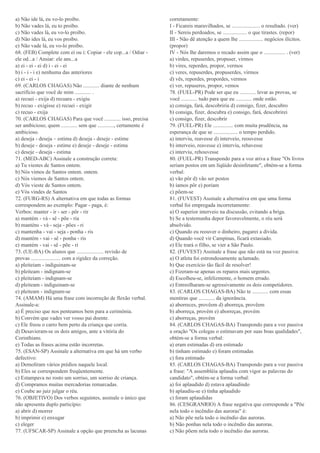 a) Não ide lá, eu vo-lo proíbo.
b) Não vades lá, eu to proíbo.
c) Não vades lá, eu vo-lo proíbo.
d) Não ides lá, eu vos proíbo.
e) Não vade lá, eu vo-lo proíbo.
68. (FEB) Complete com ei ou i: Copiar - ele cop...a / Odiar -
ele od...a / Ansiar: ele ans...a
a) ei - ei - ei d) i - ei - ei
b) i - i - i e) nenhuma das anteriores
c) ei - ei - i
69. (CARLOS CHAGAS) Não ............ diante de nenhum
sacrifício que você de mim ............ .
a) recuei - exija d) recuara - exigiu
b) recuo - exigisse e) recuei - exigir
c) recuo - exija
70. (CARLOS CHAGAS) Para que você ............ isso, precisa
ser ambicioso; quem ............ sem que ............, certamente é
ambicioso.
a) deseja - deseja – estima d) deseja - deseje - estime
b) deseje - deseja - estime e) deseje - deseje - estima
c) deseje - deseja - estima
71. (MED-ABC) Assinale a construção correta:
a) Tu viestes de Santos ontem.
b) Nós vimos de Santos ontem. ontem.
c) Nós viemos de Santos ontem.
d) Vós vieste de Santos ontem.
e) Vós vindes de Santos
72. (FURG-RS) A alternativa em que todas as formas
correspondem ao exemplo: Pagar - paga, é:
Verbos: manter - ir - ser - pôr - rir
a) mantém - vá - sê - põe - ria
b) manténs - vá - seja - pões - ri
c) mantenha - vai - seja - ponha - ris
d) mantém - vai - sê - ponha - ris
e) mantém - vai - sê - põe - ri
73. (UE-BA) Os alunos que .................... revisão de
provas ...................... com a rigidez da correção.
a) pleiteiam - indiguinam-se
b) pleiteam - indignam-se
c) pleiteiam - indignam-se
d) pleiteam - indiguinam-se
e) pleiteam - indignam-se
74. (AMAM) Há uma frase com incorreção de flexão verbal.
Assinale-a:
a) É preciso que nos penteamos bem para a cerimônia.
b) Convém que vades ver vosso pai doente.
c) Ele freou o carro bem perto da criança que corria.
d) Desavieram-se os dois amigos, ante a vitória do
Corinthians.
e) Todas as frases acima estão incorretas.
75. (ESAN-SP) Assinale a alternativa em que há um verbo
defectivo:
a) Demoliram vários prédios naquele local.
b) Eles se correspondem freqüentemente.
c) Estampava no rosto um sorriso, um sorriso de criança.
d) Compramos muitas mercadorias remarcadas.
e) Coube ao juiz julgar o réu.
76. (OBJETIVO) Dos verbos seguintes, assinale o único que
não apresenta duplo particípio:
a) abrir d) morrer
b) imprimir e) enxugar
c) eleger
77. (UFSCAR-SP) Assinale a opção que preencha as lacunas
corretamente:
I - Ficareis maravilhados, se ..................... o resultado. (ver)
II - Sereis perdoados, se .................. o que tirastes. (repor)
III - Não dê atenção a quem lhe .................. negócios ilícitos.
(propor)
IV - Nós lhe daremos o recado assim que o ................ . (ver)
a) virdes, repuserdes, propuser, virmos
b) vires, repordes, propor, vermos
c) veres, repuserdes, propuserdes, virmos
d) vês, repordes, propordes, vermos
e) ver, repuseres, propor, vemos
78. (FUEL-PR) Pode ser que eu ............ levar as provas, se
você ............ tudo para que eu ............ onde estão.
a) consiga, fará, descobriria d) consigo, fizer, descubro
b) consiga, fizer, descubra e) consigo, fará, descobrirei
c) consigo, fizer, descobrir
79. (FUEL-PR) Ele ............... com muita prudência, na
esperança de que se .................. o tempo perdido.
a) interviu, reavesse d) interveio, reouvesse
b) interveio, reavesse e) interviu, rehavesse
c) interviu, rehouvesse
80. (FUEL-PR) Transpondo para a voz ativa a frase "Os livros
seriam postos em um líqüido desinfetante", obtém-se a forma
verbal:
a) vão pôr d) vão ser postos
b) íamos pôr e) poriam
c) põem-se
81. (FUVEST) Assinale a alternativa em que uma forma
verbal foi empregada incorretamente:
a) O superior interveio na discussão, evitando a briga.
b) Se a testemunha depor favoravelmente, o réu será
absolvido.
c) Quando eu reouver o dinheiro, pagarei a dívida.
d) Quando você vir Campinas, ficará extasiado.
e) Ele trará o filho, se vier a São Paulo.
82. (FUVEST) Assinale a frase que não está na voz passiva:
a) O atleta foi estrondosamente aclamado.
b) Que exercício tão fácil de resolver!
c) Fizeram-se apenas os reparos mais urgentes.
d) Escolheu-se, infelizmente, o homem errado.
e) Entreolharam-se agressivamente os dois competidores.
83. (CARLOS CHAGAS-BA) Não te ............ com essas
mentiras que ............ da ignorância.
a) aborreces, provêem d) aborreça, provêem
b) aborreça, provém e) aborreças, provém
c) aborreças, provêm
84. (CARLOS CHAGAS-BA) Transpondo para a voz passiva
a oração "Os colegas o estimavam por suas boas qualidades",
obtém-se a forma verbal:
a) eram estimadas d) era estimado
b) tinham estimado e) foram estimadas
c) fora estimado
85. (CARLOS CHAGAS-BA) Transpondo para a voz passiva
a frase: "A assembléia aplaudiu com vigor as palavras do
candidato", obtém-se a forma verbal:
a) foi aplaudido d) estava aplaudindo
b) aplaudiu-se e) tinha aplaudido
c) foram aplaudidas
86. (CESGRANRIO) A frase negativa que corresponde a "Põe
nela todo o incêndio das auroras" é:
a) Não põe nela todo o incêndio das auroras.
b) Não ponhas nela todo o incêndio das auroras.
c) Não põem nela todo o incêndio das auroras.
 