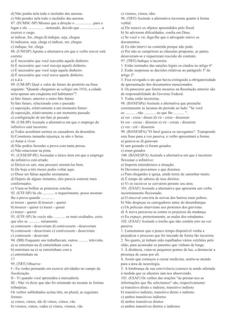 d) Não ponha nela todo o incêndio das auroras.
e) Não pondes nela todo o incêndio das auroras.
87. (FCMSC-SP) Mesmo que a direção o .................. para o
lugar e ele .................. nomeado, duvido que ...................... a
exercer o cargo.
a) indicar, for, chega d) indique, seja, chegue
b) indicaria, seja, chega e) indicar, ser, chegue
c) indique, for, chega
88. (UNESP) Aponte a alternativa em que o verbo reaver está
correto:
a) É necessário que você reavenha aquele dinheiro.
b) É necessário que você reaveja aquele dinheiro.
c) É necessário que você reaja aquele dinheiro.
d) É necessário que você reava aquele dinheiro.
e) n.d.a
89. (UM-SP) Qual o valor do futuro do pretérito na frase
seguinte: "Quando chegamos ao colégio em 1916, a cidade
teria apenas um cinqüenta mil habitantes"?
a) fato futuro, anterior a outro fato futuro
b) fato futuro, relacionado com o passado
c) suposição, relativamente a um momento futuro
d) suposição, relativamente a um momento passado
e) configuração de um fato já passado
90. (UM-SP) Assinale a alternativa em que o emprego do
infinitivo está incorreto:
a) Todos acreditam sermos os causadores da desordem.
b) Cometeres tamanha injustiça, tu não o farias.
c) Amar é viver.
d) Não podeis fazerdes a prova com tanta pressa.
e) Não estacionar na pista.
91. (CESESP-PE) Assinalar o único item em que o emprego
do infinitivo está errado:
a) Deixei-os sair, mas procurei orientá-los bem.
b) De hoje a três meses podes voltar aqui.
c) Disse ser falsas aquelas assinaturas.
d) Depois de alguns instantes, eles parecia estarem mais
conformados.
e) Viam-se brilhar as primeiras estrelas.
92. (ETF-SP) Se ele ............ o requerimento, posso mostrar-
lhe a prova quando ............ .
a) troxer - querer d) trouxer - querer
b) trouxer - quiser e) trazer - quiser
c) trazer - querer
93. (ETF-SP) Se vocês não ............ os mais exaltados, creio
que eles se ............ seriamente.
a) contessem - desaveriam d) contivessem - desaveriam
b) contessem - desaviriam e) contivessem - desaviriam
c) contessem - desaviam
94. (BB) Enquanto uns trabalhavam, outros .......... televisão.
a) se entretiam na d) entretinham com a
b) entretiam na e) se entretinham com a
c) entretinham na
17
95. (TRT) Observe:
I - Eu venho pensando em exercer atividades no campo da
fiscalização.
II - Vi quando você apreendeu a mercadoria.
III - Não vá dizer que não foi orientado no tocante às formas
tributárias.
Os verbos sublinhados acima têm, no plural, as seguintes
formas:
a) vimos, vimos, ide d) vimos, vimos, vão
b) viemos, vimos, vades e) vimos, viemos, vão
c) viemos, vimos, ides
96. (TRT) Assinale a alternativa incorreta quanto à forma
verbal:
a) Ele reouve os objetos apreendidos pelo fiscal.
b) Se advierem dificuldades, confia em Deus.
c) Se você o vir, diga-lhe que o advogado reteve os
documentos.
d) Eu não intervi na contenda porque não pude.
e) Por não se cumprirem as cláusulas propostas, as partes
desavieram-se e requereram rescisão do contrato.
97. (TRT) Indique a incorreta:
1. Estão isentados das sanções legais os citados no artigo 6º.
2. Estão suspensas as decisões relativas ao parágrafo 3º do
artigo 2º.
3. Fica revogado o ato que havia extinguido a obrigatoriedade
de apresentação dos documentos mencionados.
4. Os pareceres que forem incursos na Resolução anterior são
de responsabilidade do Governo Federal.
5. Todas estão incorretas.
98. (BANESPa) Assinale a alternativa que preenche
corretamente as lacunas do período ao lado: "Se você
os .......... , não ............ no que lhe ........... ".
a) ver - creia - disser d) vir - creia - disserem
b) ver - creias - dizerem e) vir - creias - disserem
c) ver - crê - disserem
99. (BANESPA) "O farol guiava os navegantes". Transpondo
esta frase para a voz passiva, o verbo apresentará a forma:
a) guiava-se d) guiavam
b) iam guiando e) foram guiados
c) eram guiados
100. (BANESPA) Assinale a alternativa em que é incorreto
flexionar o infinitivo:
a) Importa entendermos a situação.
b) Devemos provarmos o que dizemos.
c) Para chegardes à igreja, ainda tereis de caminhar muito.
d) É tempo de saberes de teus direitos.
e) Vi os escravos se curvarem perante seu amo.
101. (ESAF) Assinale a alternativa que apresenta um verbo
incorretamente flexionado:
a) O enxoval conviria às noivas dos bairros mais pobres.
b) Não despeças os carregadores antes do desembarque.
c) Os policiais interviram nos protestos dos grevistas.
d) A noiva precaveu-se contra os prejuízos da mudança.
e) Eu expeço, primeiramente, as malas dos estudantes.
102. (ESAF) Assinale o trecho que não contém erro na voz
passiva:
1. Lamentamos que o pouco tempo disponível venha a
prejudicar o processo que foi iniciado de forma tão incorreta.
2. No quarto, já tinham sido espalhados vários colchões pelo
chão, para acomodar os parentes que vinham de longe.
3. À distância, viam-se pequenos pontos de luz, a denunciar a
presença de casas por ali.
4. Assim que começou a cursar medicina, sentiu-se atraído
para a área de neurologia.
5. A lembrança de sua convivência conosco ia sendo afastada
à medida que os afazeres iam nos absorvendo.
103. (ESAF) Os verbos das orações "ao prestar-nos as
informações que lhe solicitamos" são, respectivamente:
a) transitivo direto e indireto, transitivo indireto
b) transitivo indireto, transitivo direto e indireto
c) ambos transitivos indiretos
d) ambos transitivos diretos
e) ambos transitivos diretos e indiretos
 