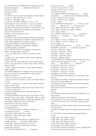 104. (ADM POSTAL CORREIOS) "Não sabemos qual será
nossa reação quando .......... a chegada do adversário."
a) vemos d) virmos
b) vimos e) vermos
c) veremos
105. (PUC) Assinale a forma verbal errada na relação abaixo:
a) verbo vir - pres. do ind. 1a p.p. : vimos
b) verbo vir - particípio: vindo
c) verbo ver - imperativo afirmativo, 2 a p.p. : vede
d) verbo aprazer - pret. perf. do ind., 3 a p. sing. : aprouve
e) verbo intervir - pret. perf. do ind., 3 a p.p. : interviram
106. (PUC) Trazendo-os é o gerúndio do verbo trazê-los. Nas
formas abaixo, do imperativo, assinale a única incorreta:
a) traze-os tu d) trazei-los vós
b) traga-os você e) tragam-nos vocês
c) tragamo-los nós
107. (PUC) "Com o último trompejo do berrante, engarrafam
no curral da estrada-de-ferro o rebanho" (Guimarães Rosa). A
forma verbal engarrafam se encontra no tempo:
a) presente do subjuntivo d) presente do indicativo
b) imperfeito do indicativo e) imperativo afirmativo
c) pretérito perfeito do indicativo
108. (GAMA FILHO) Há, na conjugação dos seguintes
verbos, um tempo errado. Assinale-o:
1. crer - pret. perf. Ind.: cri, creste, creu, cremos, crestes,
creram.
2. entupir - pres. subj.: entupa, entupas, entupa, entupamos,
entupais, entupam.
3. polir - pres. Ind.: pulo, pules, pule, polimos, polis, pulem.
4. reter - mais-que-perf. Ind.: retera, reteras, retera, retéramos,
retêreis, reteram.
5. saudar - imperativo afirmativo: saúda, saúde, saudemos,
saudai, saúdem.
109. (FARIAS BRITO) "Um prólogo a um livro de versos é
cousa que se não lê, e quase sempre com razão." (Sílvio
Romero) O verbo "lê":
1. está na voz passiva e seu sujeito é "que"
2. está na voz ativa, seu sujeito é "cousa" e seu objeto direto é
"versos"
3. está na voz reflexiva, e o sujeito "versos" pratica e recebe a
ação, ao mesmo tempo
4. sugere reciprocidade de ação, pois há troca de ações entre
os "versos" e quem os lê
5. funciona acidentalmente como verbo de ligação, com
predicativo oculto
110. (FARIAS BRITO) "Ontem à noite / Eu procurei / Ver se
aprendia / Como é que se fazia / Uma balada / Antes d’ir / Pro
meu hotel" (Oswald de Andrade: "Balada da Esplanada") Há
uma locução verbal nesse texto. Essa locução é:
a) "procurei Ver" d) "é que se fazia"
b) "Ver se aprendia" e) "Antes de ir"
c) "aprendia como é"
111. (CARLOS CHAGAS) Conforme o médico nos ..........,
seu organismo agora já .......... o cálcio.
a) prevenira - retem d) previnira - retem
b) previnira - retém e) prevenira - retém
c) provenira - retém
112. (CARLOS CHAGAS) Sem que ninguém tivesse ..........,
o próprio menino ..........-se contra os falsos amigos.
a) intervindo - precaviu d) intervido - precaveio
b) intervindo - precaveio e) intervindo - precaveu
c) intervido - precaveu
113. (CARLOS CHAGAS) Caso .......... realmente
interessado, ele não .......... de faltar.
a) estiver - haja d) estivesse - havia
b) esteja - houve e) estiver - houve
c) estivesse - houvesse
114. (CARLOS CHAGAS) Se algum dia a .......... chegar
arrependida, .......... o teu ódio num forte abraço de perdão.
a) veres - esqueça d) vires - esqueça
b) vires - esquecei e) vires - esquece
c) veres - esquece
115. (CARLOS CHAGAS) Quem .......... o Pedro, ou, pelo
menos, .......... falar com ele, ..........-o em meu nome.
a) ver - poder - advirta d) ver - puder - adverta
b) vir - puder - adverta e) vir - poder - adverta
c) vir - puder - advirta
116. (CARLOS CHAGAS) Se você ........... no próximo
domingo e .......... de tempo .......... assistir à final do
campeonato.
a) vir - dispor – vá d) vier - dispuser - vá
b) vir - dispuser - vai e) vier - dispor - vai
c) vier - dispor - vá
117. (CARLOS CHAGAS) Ele .......... que lhe .......... muitas
dificuldades, mas enfim .......... a verba para a pesquisa.
a) receara - opusessem - obtera
b) receara - opusessem - obtivera
c) receiara - opossem - obtivera
d) receiara - oposessem - obtera
e) receara - opossem - obtera
118. (FUNDAÇÃO LUSÍADA) Assinale a alternativa que se
encaixe no período seguinte: "Se você .......... e o seu
irmão .........., quem sabe você .......... o dinheiro."
a) requeresse - interviesse - reouvesse
b) requisesse - intervisse - reavesse
c) requeresse - intervisse - reavesse
d) requeresse - interviesse - reavesse
e) requisesse - interviesse - reouvesse
119. (PUC) Indique a frase onde houver uma forma verbal
incorreta:
a) Os vegetais clorofilados sintetizam seu próprio alimento.
b) Se ela vir de carro, chame-me.
c) Lembramos-lhes que o eucalipto é uma excelente planta
para o reflorestamento.
d) Há rumores de que pode haver novo racionamento de
gasolina.
e) n.d.a
120. (MACK) Assinale a alternativa em que não há erro na
forma verbal:
a) Minha mãe hesitou; tu não hesitastes.
b) Esta página vale por meses; quero que valha para sempre.
c) Tu tiveste dezessete anos; vós tivesteis sempre a mesma
idade.
d) A análise das minhas emoções é que entrava no meu plano;
vós não entravais.
e) Achavam-se lindo e diziam-no; achaveis-me lindo e dizieis-
mo.
121. (FUVEST) Assinale a alternativa gramaticalmente
correta:
a) Não chores, cala, suporta a tua dor.
b) Não chore, cala, suporta a tua dor.
c) Não chora, cale, suporte a sua dor.
d) Não chores, cales, suportes a sua dor.
e) Não chores, cale, suporte a tua dor.
122. (FUVEST) Aponte a alternativa em que a segunda forma
está incorreta como plural da primeira:
 