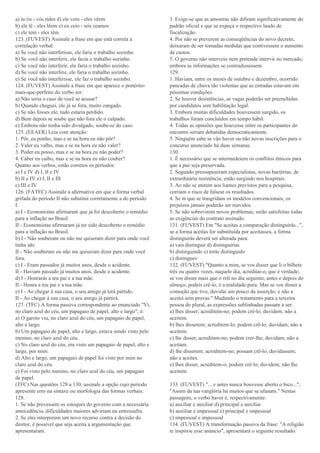 a) tu ris - vós rides d) ele vem - eles vêem
b) ele lê - eles lêem e) eu ceio - nós ceamos
c) ele tem - eles têm
123. (FUVEST) Assinale a frase em que está correta a
correlação verbal:
a) Se você não interferisse, ele faria o trabalho sozinho.
b) Se você não interferir, ele fazia o trabalho sozinho.
c) Se você não interferir, ele faria o trabalho sozinho.
d) Se você não interfere, ele faria o trabalho sozinho.
e) Se você não interferisse, ele faz o trabalho sozinho.
124. (FUVEST) Assinale a frase em que aparece o pretérito-
mais-que-perfeito do verbo ser:
a) Não seria o caso de você se acusar?
b) Quando cheguei, ele já se fora, muito zangado.
c) Se não fosses ele, tudo estaria perdido.
d) Bem depois se soube que não fora ele o culpado.
e) Embora não tenha sido divulgado, soube-se do caso.
125. (EEAER) Leia com atenção:
1. Pôr, eu ponho, mas e se na hora eu não pôr?
2. Valer eu valho, mas e se na hora eu não valer?
3. Poder eu posso, mas e se na hora eu não poder?
4. Caber eu caibo, mas e se na hora eu não couber?
Quanto aos verbos, estão corretos os períodos:
a) I e IV d) I, II e IV
b) II e IV e) I, II e III
c) III e IV
126. (FATEC) Assinale a alternativa em que a forma verbal
grifada do período II não substitui corretamente a do período
I:
a) I - Economistas afirmaram que já foi descoberto o remédio
para a inflação no Brasil.
II - Economistas afirmaram já ter sido descoberto o remédio
para a inflação no Brasil.
b) I - Não souberam ou não me quiseram dizer para onde você
tinha ido.
II - Não souberam ou não me quiseram dizer para onde você
fora.
c) I - Eram passados já muitos anos, desde o acidente.
II - Haviam passado já muitos anos, desde o acidente.
d) I - Honrarás a teu pai e a tua mãe.
II - Honra a teu pai e a tua mãe.
e) I - Ao chegar à sua casa, o seu amigo já terá partido.
II - Ao chegar à sua casa, o seu amigo já partirá.
127. (TFC) A forma passiva correspondente ao enunciado "Vi,
no claro azul do céu, um papagaio de papel, alto e largo", é:
a) O garoto viu, no claro azul do céu, um papagaio de papel,
alto e largo.
b) Um papagaio de papel, alto e largo, estava sendo visto pelo
menino, no claro azul do céu.
c) No claro azul do céu, era visto um papagaio de papel, alto e
largo, por mim.
d) Alto e largo, um papagaio de papel foi visto por mim no
claro azul do céu.
e) Foi visto pelo menino, no claro azul do céu, um papagaio
de papel.
(TFC) Nas questões 128 a 130, assinale a opção cujo período
apresente erro na sintaxe ou morfologia das formas verbais:
128.
1. Se não prevessem os estoques do governo com a necessária
antecedência, dificuldades maiores adviriam na entressafra.
2. Se eles interporem um novo recurso contra a decisão do
diretor, é possível que seja aceita a argumentação que
apresentaram.
3. Exige-se que as amostras não difiram significativamente do
padrão oficial e que se expeça o respectivo laudo de
fiscalização.
4. Por não se preverem as conseqüências do novo decreto,
deixaram de ser tomadas medidas que contivessem o aumento
de custos.
5. O governo não interveio nem pretende intervir no mercado,
embora as informações se contradissessem.
129.
1. Haviam, entre os meses de outubro e dezembro, ocorrido
pancadas de chuva tão violentas que as estradas estavam em
péssimas condições.
2. Se houver desistências, as vagas poderão ser preenchidas
por candidatos sem habilitação legal.
3. Embora muitas dificuldades houvessem surgido, os
trabalhos foram concluídos em tempo hábil.
4. Todas as opiniões que houvesse entre os participantes do
encontro seriam debatidas democraticamente.
5. Ninguém sabe se vão haver ou não novas inscrições para o
concurso anunciado há duas semanas.
130.
1. É necessário que se intermedeiem os conflitos étnicos para
que a paz seja preservada.
2. Segundo pressupuseram especialistas, novas bactérias, de
extrardinária resistência, estão surgindo nos hospitais.
3. Ao não se aterem aos liames previstos para a pesquisa,
corriam o risco de falsear os resultados.
4. Se m que se trasgridam os modelos convencionais, os
prejuízos jamais poderão ser reavidos.
5. Se não sobrevirem novos problemas, serão satisfeitas todas
as exigências do contrato assinado.
131. (FUVEST) Em "Se aceitas a comparação distinguirás...",
se a forma aceitas for substituída por aceitasses, a forma
distinguirás deverá ser alterada para:
a) vais distinguir d) distinguirias
b) distinguindo e) terás distinguido
c) distingues
132. (FUVEST) "Quanto a mim, se vos disser que li o bilhete
três ou quatro vezes, naquele dia, acreditai-o, que é verdade;
se vos disser mais que o reli no dia seguinte, antes e depois do
almoço, podeis crê-lo, é a realidade pura. Mas se vos disser a
comoção que tive, duvidai um pouco da asserção, e não a
aceitei sem provas." Mudando o tratamento para a terceira
pessoa do plural, as expressões sublinhadas passam a ser:
a) lhes disser; acreditem-no; podem crê-lo; duvidem; não a
aceitem.
b) lhes disserem; acreditem-lo; podem crê-lo; duvidam; não a
aceitem.
c) lhe disser; acreditam-no; podem crer-lhe; duvidam; não a
aceitam.
d) lhe disserem; acreditem-no; possam crê-lo; duvidassem;
não a aceites.
e) lhes disser, acreditem-o; podem crê-lo; duvidem; não lhe
aceitem.
133. (FUVEST) "... e antes nunca houvesse aberto o bico...";
"Assim da tua vanglória há muitos que se ufanam." Nestas
passagens, o verbo haver é, respectivamente:
a) auxiliar e auxiliar d) principal e auxiliar
b) auxiliar e impessoal e) principal e impessoal
c) impessoal e impessoal
134. (FUVEST) A transformação passiva da frase: "A religião
te inspirou esse anúncio", apresentará o seguinte resultado:
 