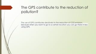 The GPS contribute to the reduction of
pollution?
The use of GPS contributes decisively to the reduction of CO2 emission
because when you want to go to a certain location you can go there in less
using GPS.
 