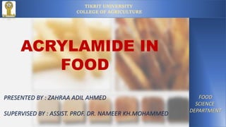 TIKRIT UNIVERSITY
COLLEGE OF AGRICULTURE
FOOD
SCIENCE
DEPARTMENT
ACRYLAMIDE IN
FOOD
PRESENTED BY : ZAHRAA ADIL AHMED
SUPERVISED BY : ASSIST. PROF. DR. NAMEER KH.MOHAMMED
1
 