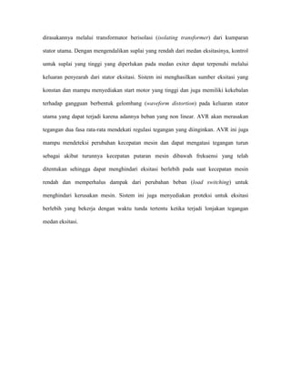 dirasakannya melalui transformator berisolasi (isolating transformer) dari kumparan stator utama. Dengan mengendalikan suplai yang rendah dari medan eksitasinya, kontrol untuk suplai yang tinggi yang diperlukan pada medan exiter dapat terpenuhi melalui keluaran penyearah dari stator eksitasi. Sistem ini menghasilkan sumber eksitasi yang konstan dan mampu menyediakan start motor yang tinggi dan juga memiliki kekebalan terhadap gangguan berbentuk gelombang (waveform distortion) pada keluaran stator utama yang dapat terjadi karena adannya beban yang non linear. AVR akan merasakan tegangan dua fasa rata-rata mendekati regulasi tegangan yang diinginkan. AVR ini juga mampu mendeteksi perubahan kecepatan mesin dan dapat mengatasi tegangan turun sebagai akibat turunnya kecepatan putaran mesin dibawah frekuensi yang telah ditentukan sehingga dapat menghindari eksitasi berlebih pada saat kecepatan mesin rendah dan memperhalus dampak dari perubahan beban (load switching) untuk menghindari kerusakan mesin. Sistem ini juga menyediakan proteksi untuk eksitasi berlebih yang bekerja dengan waktu tunda tertentu ketika terjadi lonjakan tegangan medan eksitasi.  