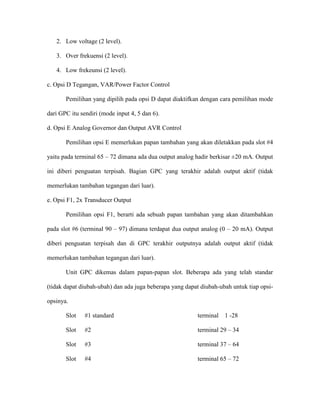 2. Low voltage (2 level). 
3. Over frekuensi (2 level). 
4. Low frekeunsi (2 level). 
c. Opsi D Tegangan, VAR/Power Factor Control 
Pemilihan yang dipilih pada opsi D dapat diaktifkan dengan cara pemilihan mode dari GPC itu sendiri (mode input 4, 5 dan 6). 
d. Opsi E Analog Governor dan Output AVR Control 
Pemilihan opsi E memerlukan papan tambahan yang akan diletakkan pada slot #4 yaitu pada terminal 65 – 72 dimana ada dua output analog hadir berkisar ±20 mA. Output ini diberi penguatan terpisah. Bagian GPC yang terakhir adalah output aktif (tidak memerlukan tambahan tegangan dari luar). 
e. Opsi F1, 2x Transducer Output 
Pemilihan opsi F1, berarti ada sebuah papan tambahan yang akan ditambahkan pada slot #6 (terminal 90 – 97) dimana terdapat dua output analog (0 – 20 mA). Output diberi penguatan terpisah dan di GPC terakhir outputnya adalah output aktif (tidak memerlukan tambahan tegangan dari luar). 
Unit GPC dikemas dalam papan-papan slot. Beberapa ada yang telah standar (tidak dapat diubah-ubah) dan ada juga beberapa yang dapat diubah-ubah untuk tiap opsi- opsinya. 
Slot #1 standard terminal 1 -28 
Slot #2 terminal 29 – 34 
Slot #3 terminal 37 – 64 
Slot #4 terminal 65 – 72  