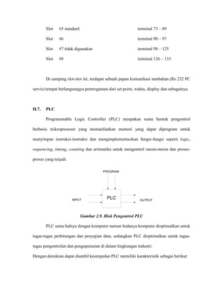 Slot #5 standard terminal 73 – 89 
Slot #6 terminal 90 – 97 
Slot #7 tidak digunakan terminal 98 – 125 
Slot #8 terminal 126 – 133 
Di samping slot-slot ini, terdapat sebuah papan komunikasi tambahan (Rs 232 PC servis) tempat berlangsungya pemrogaman dari set point, waktu, display dan sebagainya. 
II.7. PLC 
Programmable Logic Controller (PLC) meupakan suatu bentuk pengontrol berbasis mikroprosesor yang memanfaatkan memori yang dapat diprogram untuk menyimpan instruksi-instruksi dan mengimplementasikan fungsi-fungsi seperti logic, sequencing, timing, counting dan aritmatika untuk mengontrol mesin-mesin dan proses- proses yang terjadi. 
PLCINPUTOUTPUTPROGRAM 
Gambar 2.9. Blok Pengontrol PLC 
PLC sama halnya dengan komputer namun bedanya komputer dioptimalkan untuk tugas-tugas perhitungan dan penyajian data, sedangkan PLC dioptimalkan untuk tugas- tugas pengontrolan dan pengoperasian di dalam lingkungan industri. 
Dengan demikian dapat diambil kesimpulan PLC memiliki karakteristik sebagai berikut:  
