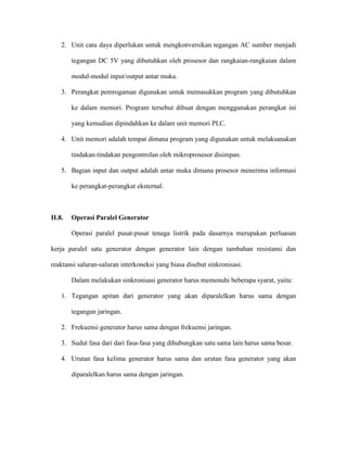 2. Unit catu daya diperlukan untuk mengkonversikan tegangan AC sumber menjadi tegangan DC 5V yang dibutuhkan oleh prosesor dan rangkaian-rangkaian dalam modul-modul input/output antar muka. 
3. Perangkat pemrogaman digunakan untuk memasukkan program yang dibutuhkan ke dalam memori. Program tersebut dibuat dengan menggunakan perangkat ini yang kemudian dipindahkan ke dalam unit memori PLC. 
4. Unit memori adalah tempat dimana program yang digunakan untuk melaksanakan tindakan-tindakan pengontrolan oleh mikroprosesor disimpan. 
5. Bagian input dan output adalah antar muka dimana prosesor menerima informasi ke perangkat-perangkat eksternal. 
II.8. Operasi Paralel Generator 
Operasi paralel pusat-pusat tenaga listrik pada dasarnya merupakan perluasan kerja paralel satu generator dengan generator lain dengan tambahan resistansi dan reaktansi saluran-saluran interkoneksi yang biasa disebut sinkronisasi. 
Dalam melakukan sinkronisasi generator harus memenuhi beberapa syarat, yaitu: 
1. Tegangan apitan dari generator yang akan diparalelkan harus sama dengan tegangan jaringan. 
2. Frekuensi generator harus sama dengan frekuensi jaringan. 
3. Sudut fasa dari dari fasa-fasa yang dihubungkan satu sama lain harus sama besar. 
4. Urutan fasa kelima generator harus sama dan urutan fasa generator yang akan diparalelkan harus sama dengan jaringan.  
